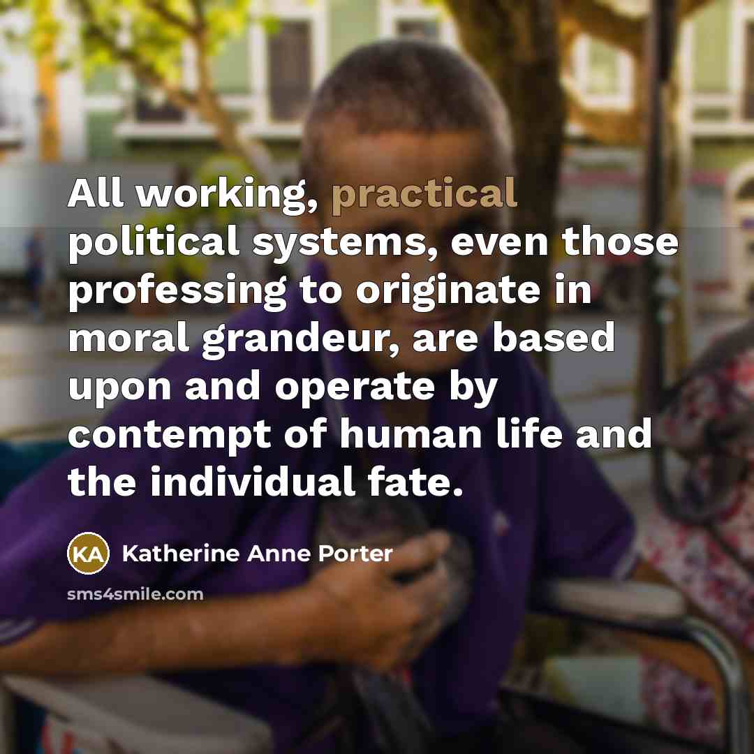 “All working, practical political systems, even those professing to originate in moral grandeur, are based upon and operate by contempt of human life and the individual fate.” quote by Katherine Anne Porter