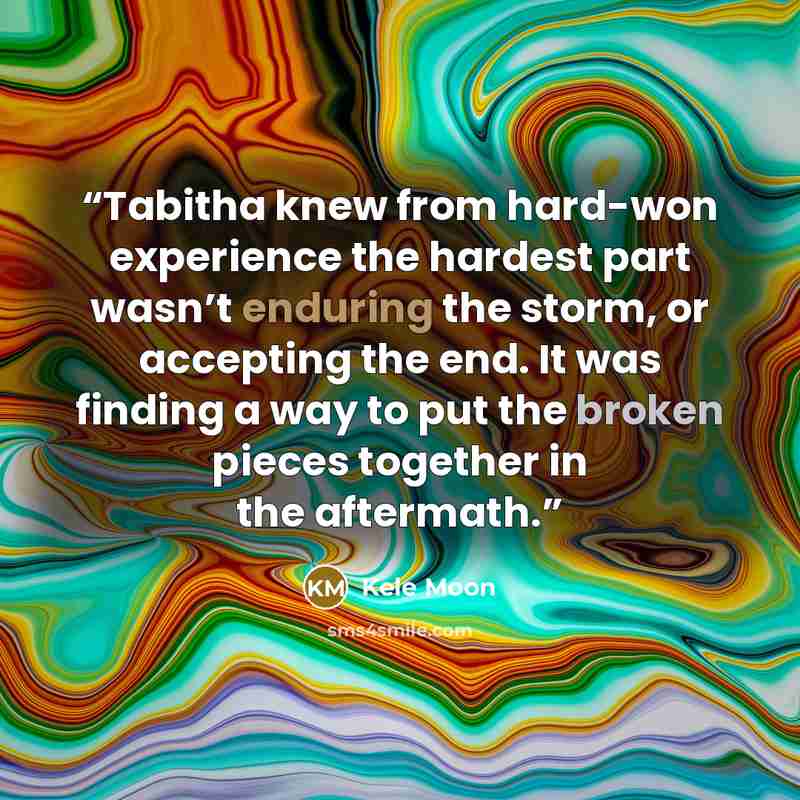 “Tabitha knew from hard-won experience the hardest part wasn’t enduring the storm, or accepting the end. It was finding a way to put the broken pieces together in the aftermath.” quote by Kele Moon