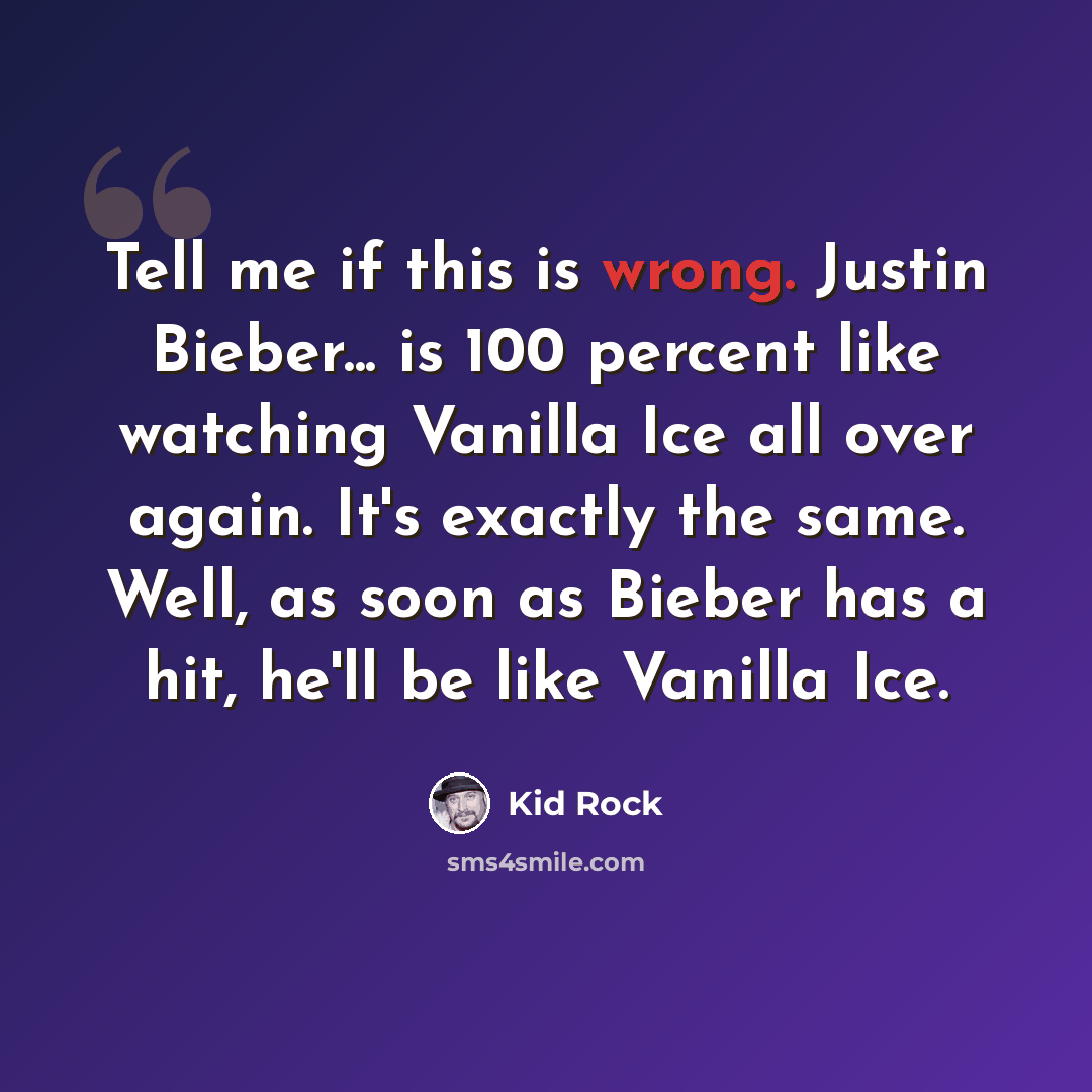 “Tell me if this is wrong. Justin Bieber... is 100 percent like watching Vanilla Ice all over again. It's exactly the same. Well, as soon as Bieber has a hit, he'll be like Vanilla Ice.” quote by Kid Rock