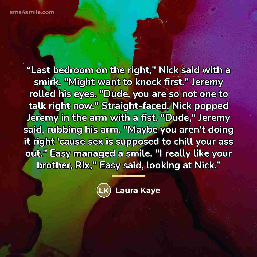 “Last bedroom on the right," Nick said with a smirk. "Might want to knock first." Jeremy rolled his eyes. "Dude, you are so not one to talk right now." Straight-faced, Nick popped Jeremy in the arm with a fist. "Dude," Jeremy said, rubbing his arm. "Maybe you aren't doing it right 'cause sex is…” quote by Laura Kaye