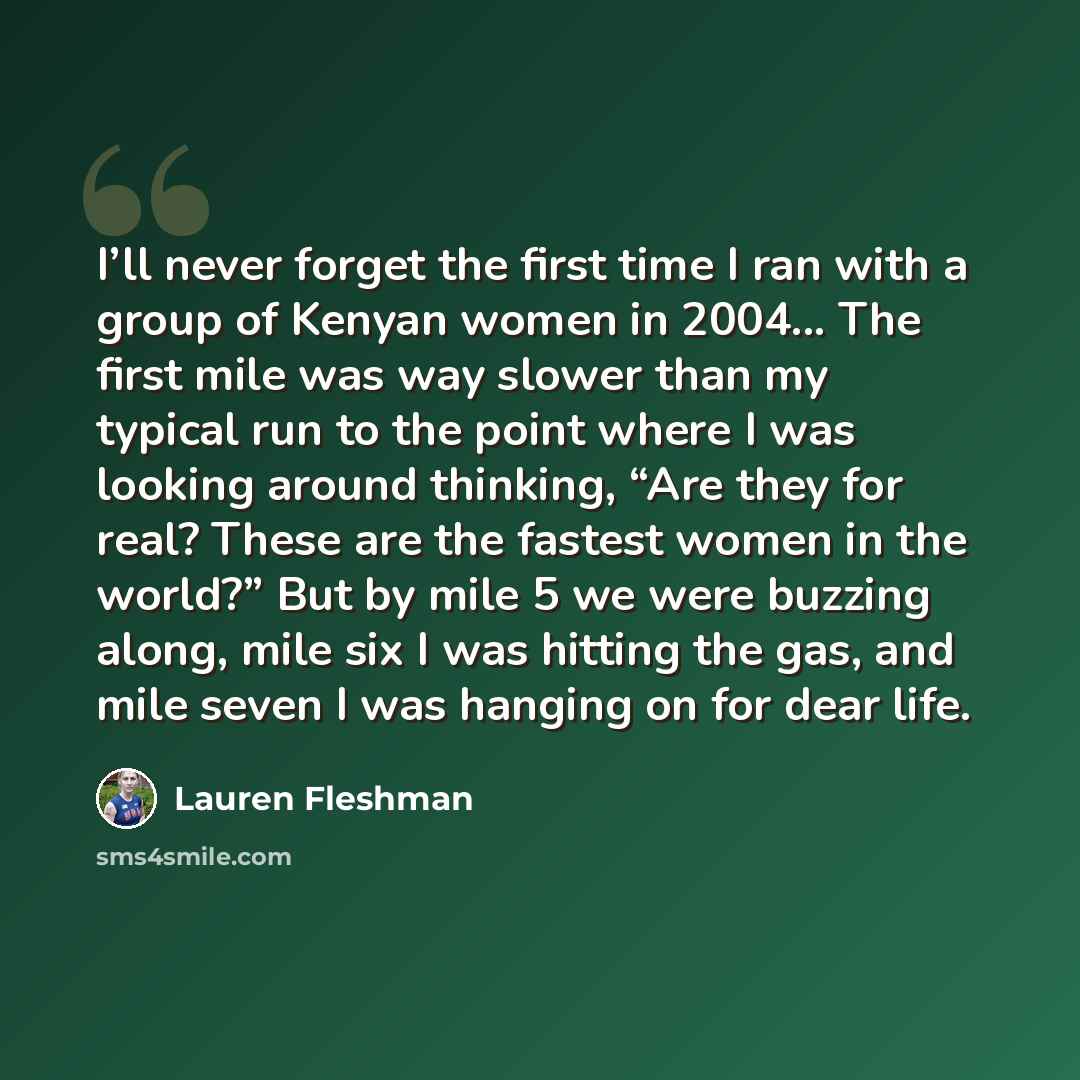 “I’ll never forget the first time I ran with a group of Kenyan women in 2004... The first mile was way slower than my typical run to the point where I was looking around thinking, “Are they for real? These are the fastest women in the world?” But by mile 5 we were buzzing along, mile six I was…” quote by Lauren Fleshman