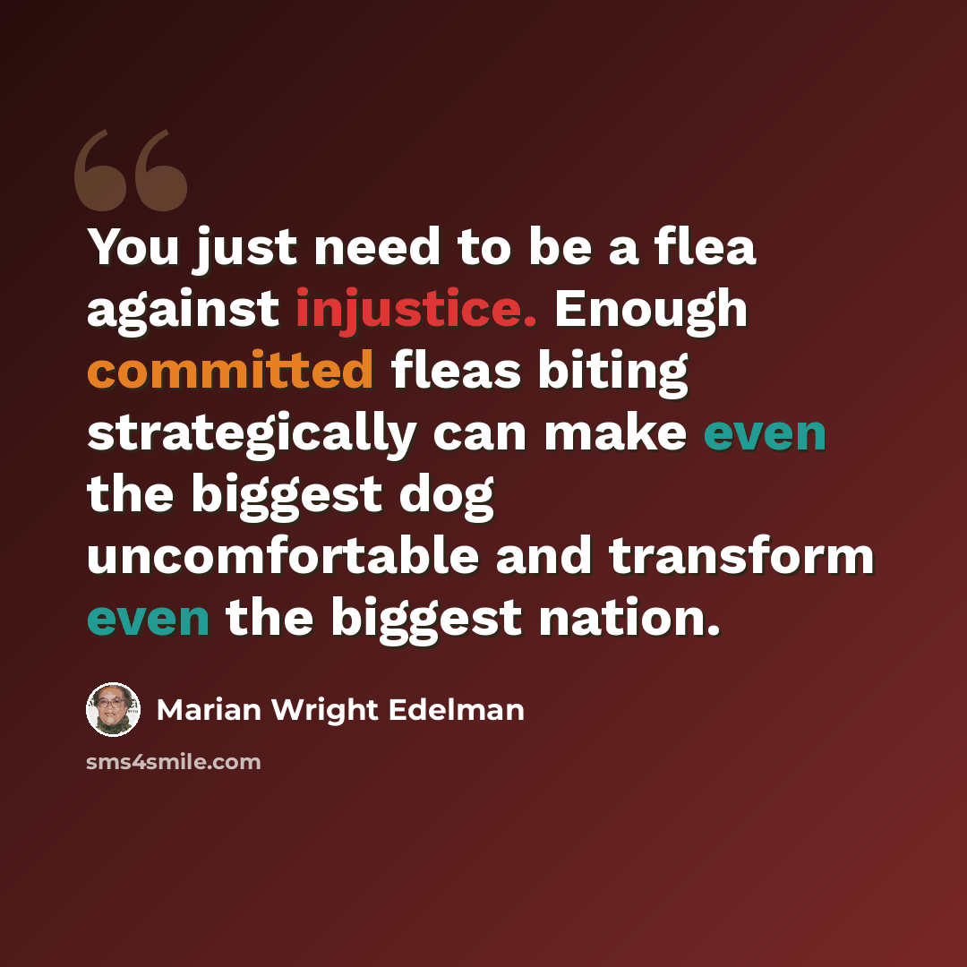 “You just need to be a flea against injustice. Enough committed fleas biting strategically can make even the biggest dog uncomfortable and transform even the biggest nation.” quote by Marian Wright Edelman