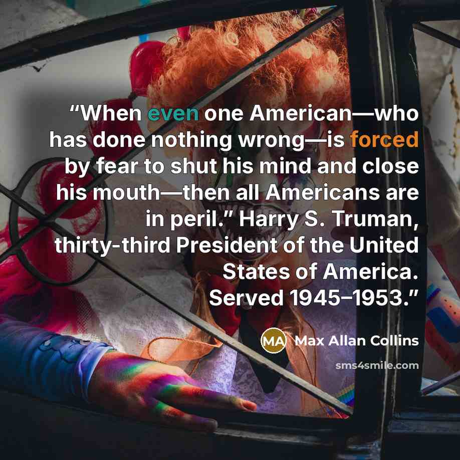 “When even one American—who has done nothing wrong—is forced by fear to shut his mind and close his mouth—then all Americans are in peril.” Harry S. Truman, thirty-third President of the United States of America. Served 1945–1953.” quote by Max Allan Collins