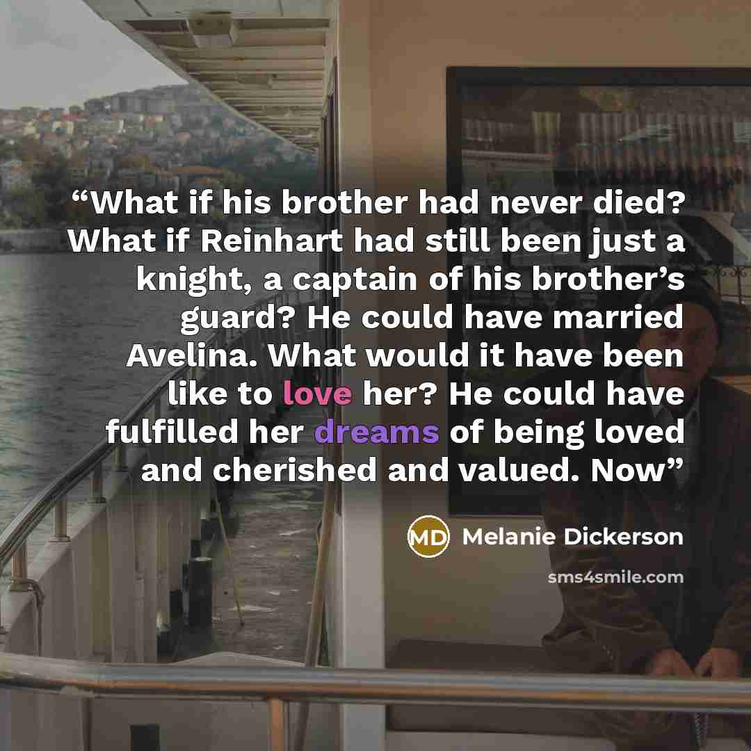 “What if his brother had never died? What if Reinhart had still been just a knight, a captain of his brother’s guard? He could have married Avelina. What would it have been like to love her? He could have fulfilled her dreams of being loved and cherished and valued. Now” quote by Melanie Dickerson