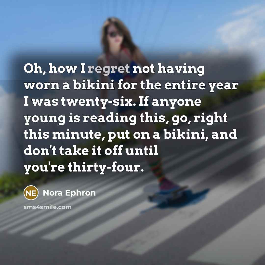 “Oh, how I regret not having worn a bikini for the entire year I was twenty-six. If anyone young is reading this, go, right this minute, put on a bikini, and don't take it off until you're thirty-four.” quote by Nora Ephron