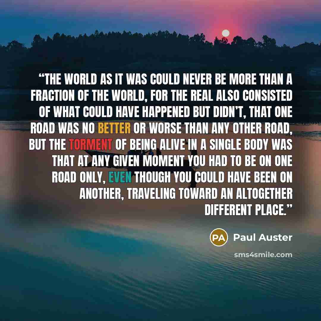 “the world as it was could never be more than a fraction of the world, for the real also consisted of what could have happened but didn’t, that one road was no better or worse than any other road, but the torment of being alive in a single body was that at any given moment you had to be on one road…” quote by Paul Auster