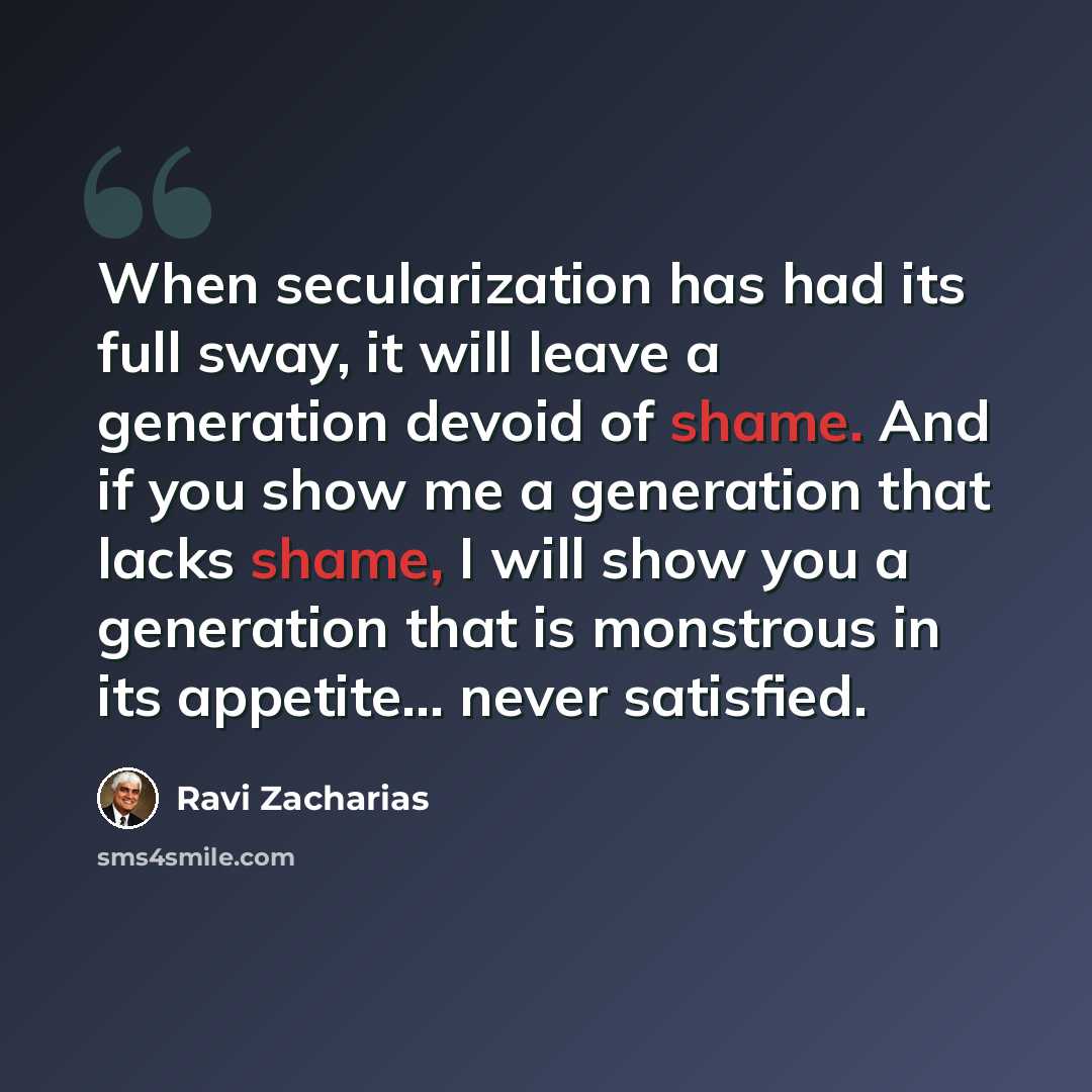 “When secularization has had its full sway, it will leave a generation devoid of shame. And if you show me a generation that lacks shame, I will show you a generation that is monstrous in its appetite... never satisfied.” quote by Ravi Zacharias