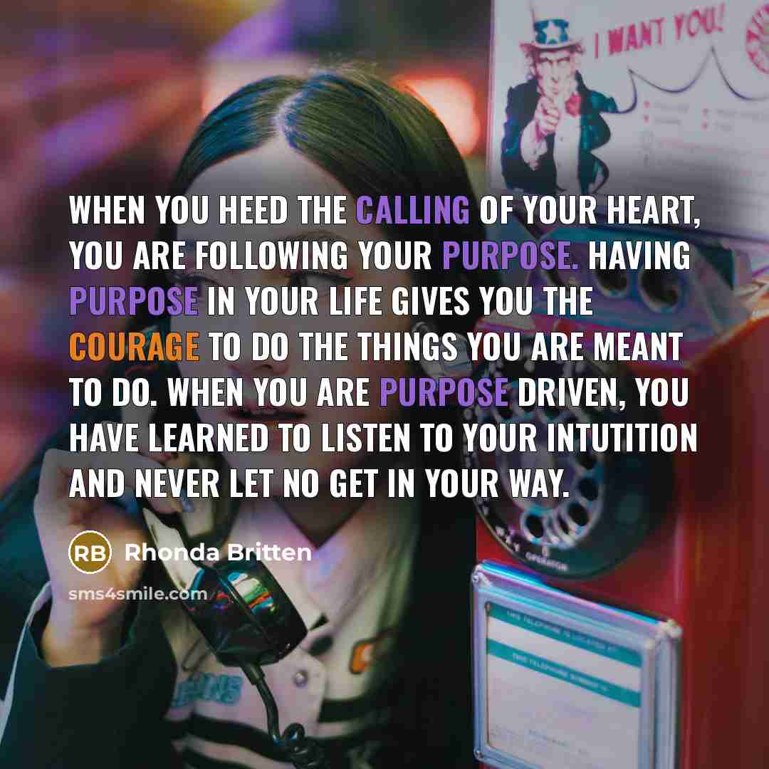 “When you heed the calling of your heart, you are following your purpose. Having purpose in your life gives you the courage to do the things you are meant to do. When you are purpose driven, you have learned to listen to your intutition and never let no get in your way.” quote by Rhonda Britten