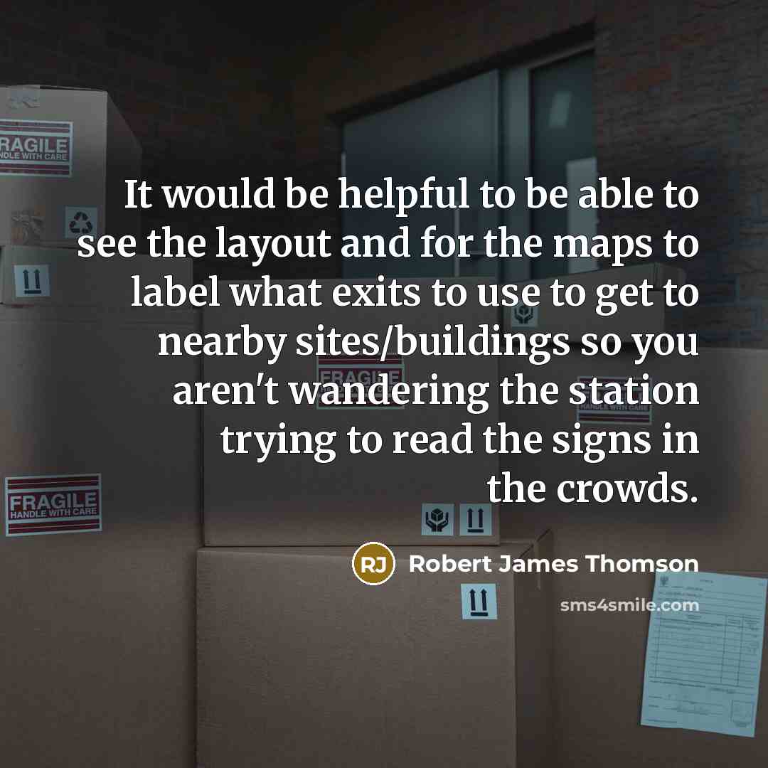“It would be helpful to be able to see the layout and for the maps to label what exits to use to get to nearby sites/buildings so you aren't wandering the station trying to read the signs in the crowds.” quote by Robert James Thomson