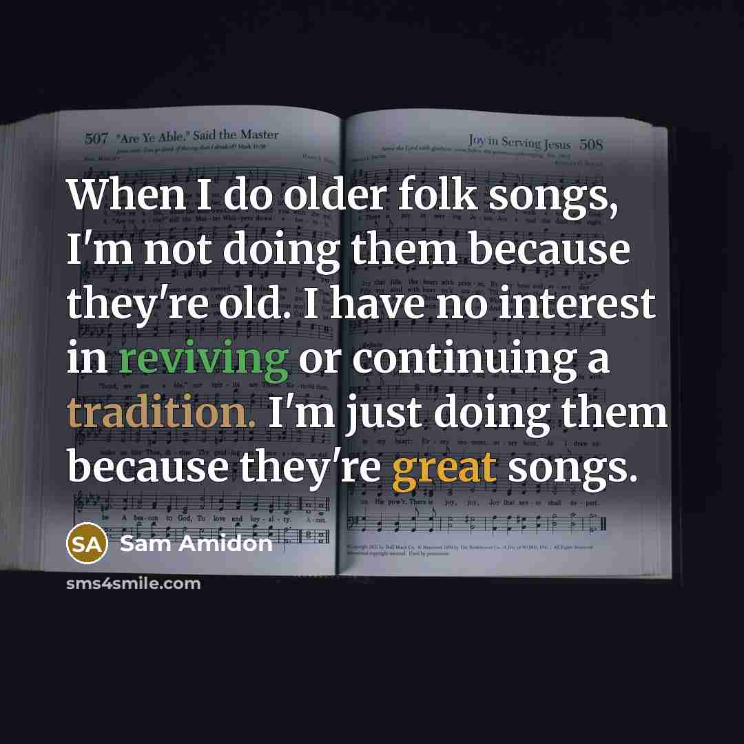 “When I do older folk songs, I'm not doing them because they're old. I have no interest in reviving or continuing a tradition. I'm just doing them because they're great songs.” quote by Sam Amidon