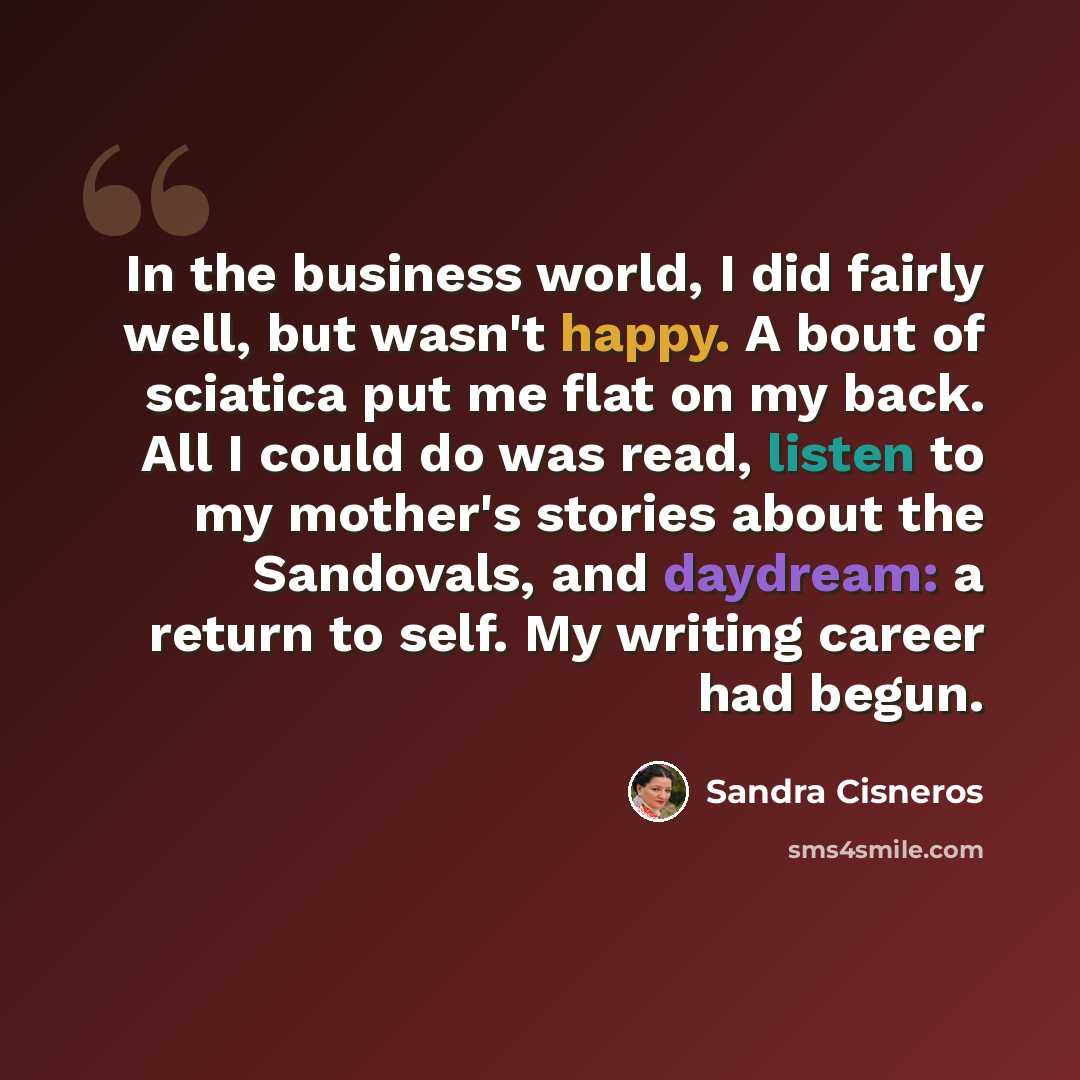 “In the business world, I did fairly well, but wasn't happy. A bout of sciatica put me flat on my back. All I could do was read, listen to my mother's stories about the Sandovals, and daydream: a return to self. My writing career had begun.” quote by Sandra Cisneros