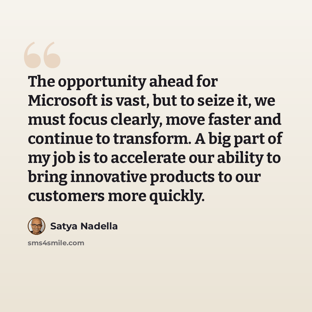 “The opportunity ahead for Microsoft is vast, but to seize it, we must focus clearly, move faster and continue to transform. A big part of my job is to accelerate our ability to bring innovative products to our customers more quickly.” quote by Satya Nadella