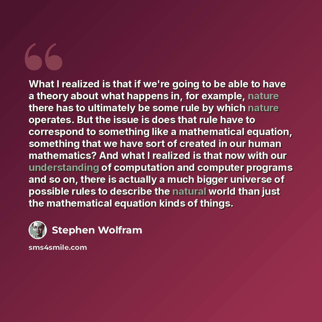 “What I realized is that if we're going to be able to have a theory about what happens in, for example, nature there has to ultimately be some rule by which nature operates. But the issue is does that rule have to correspond to something like a mathematical equation, something that we have sort of…” quote by Stephen Wolfram