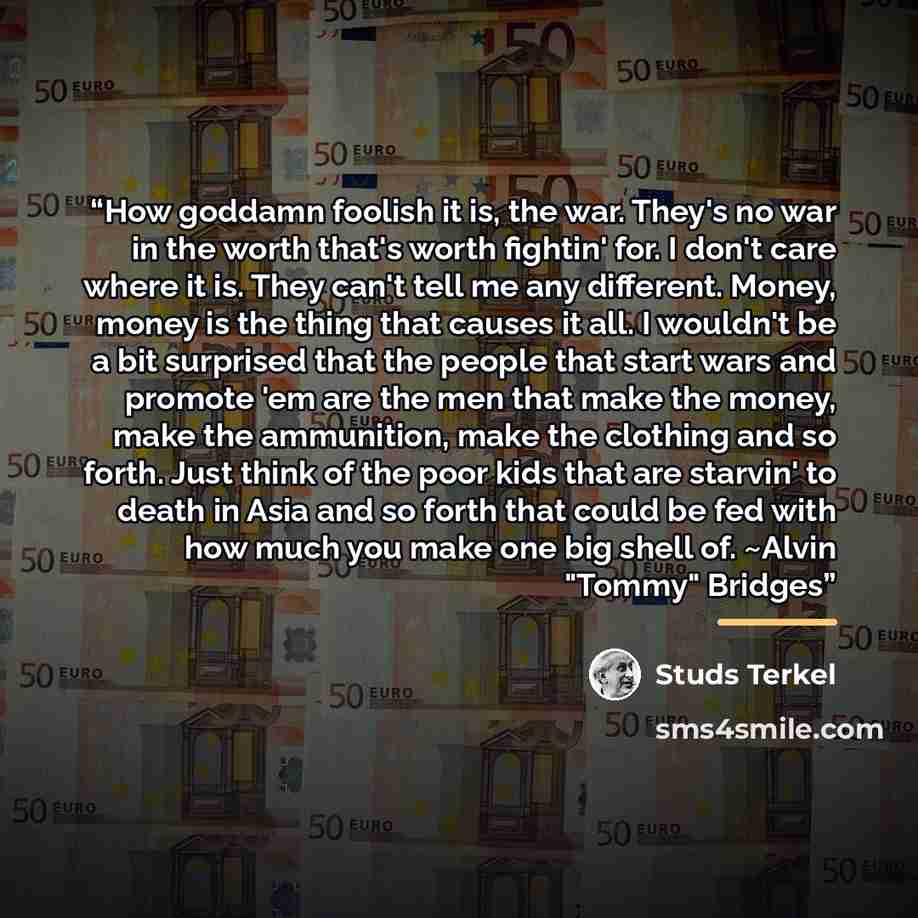 “How goddamn foolish it is, the war. They's no war in the worth that's worth fightin' for. I don't care where it is. They can't tell me any different. Money, money is the thing that causes it all. I wouldn't be a bit surprised that the people that start wars and promote 'em are the men that make…” quote by Studs Terkel