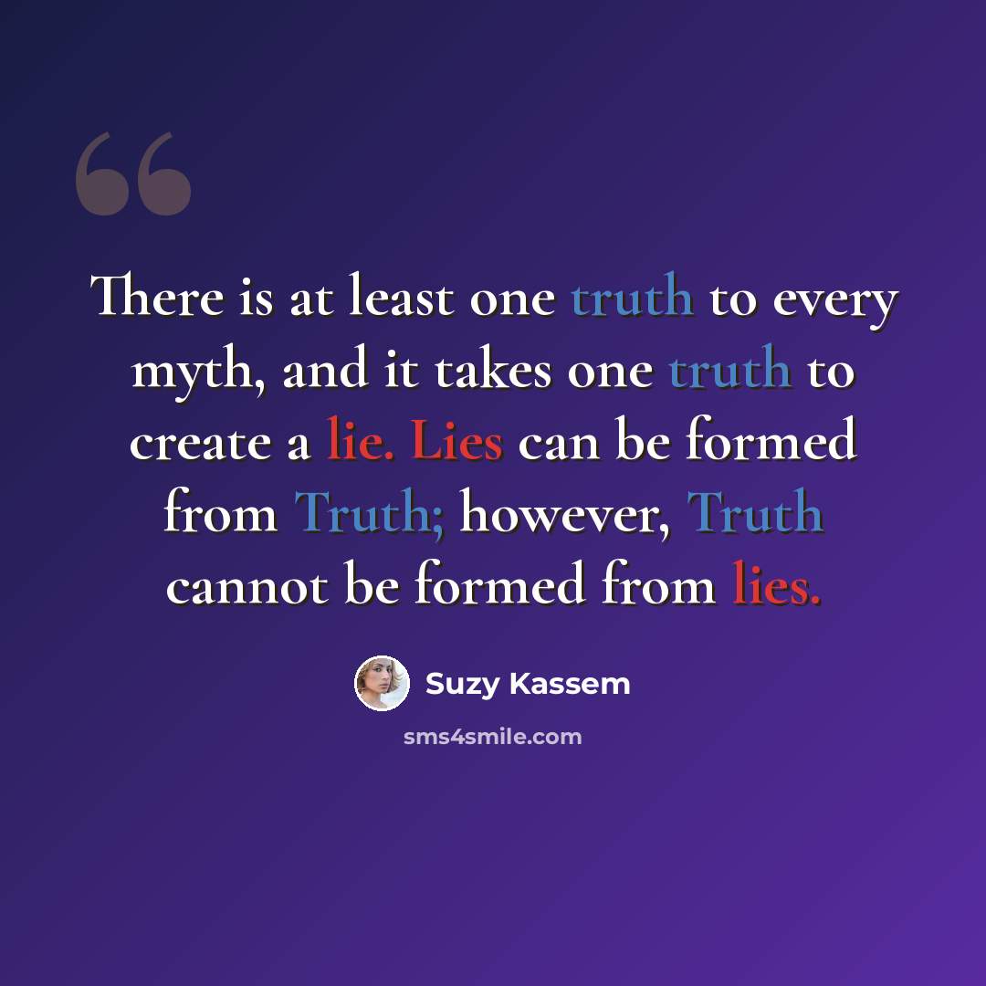 “There is at least one truth to every myth, and it takes one truth to create a lie. Lies can be formed from Truth; however, Truth cannot be formed from lies.” quote by Suzy Kassem