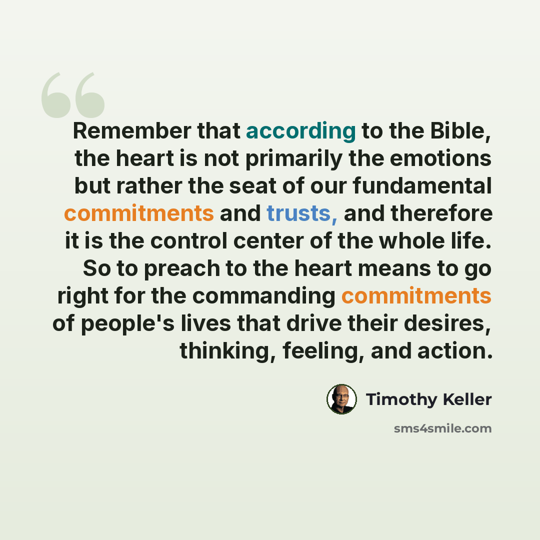 “Remember that according to the Bible, the heart is not primarily the emotions but rather the seat of our fundamental commitments and trusts, and therefore it is the control center of the whole life. So to preach to the heart means to go right for the commanding commitments of people's lives that…” quote by Timothy Keller