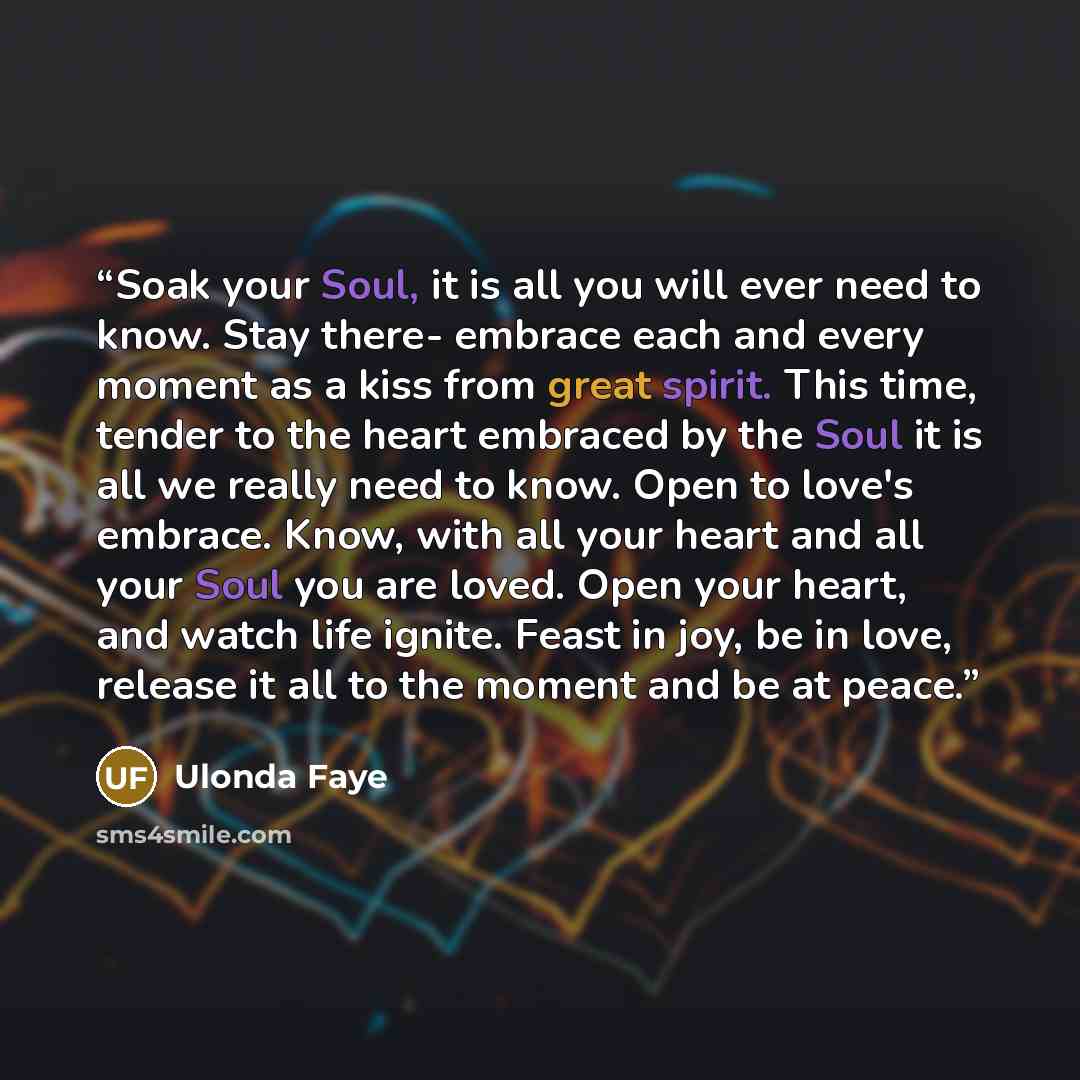 “Soak your Soul, it is all you will ever need to know. Stay there- embrace each and every moment as a kiss from great spirit. This time, tender to the heart embraced by the Soul it is all we really need to know. Open to love's embrace. Know, with all your heart and all your Soul you are loved. Open…” quote by Ulonda Faye