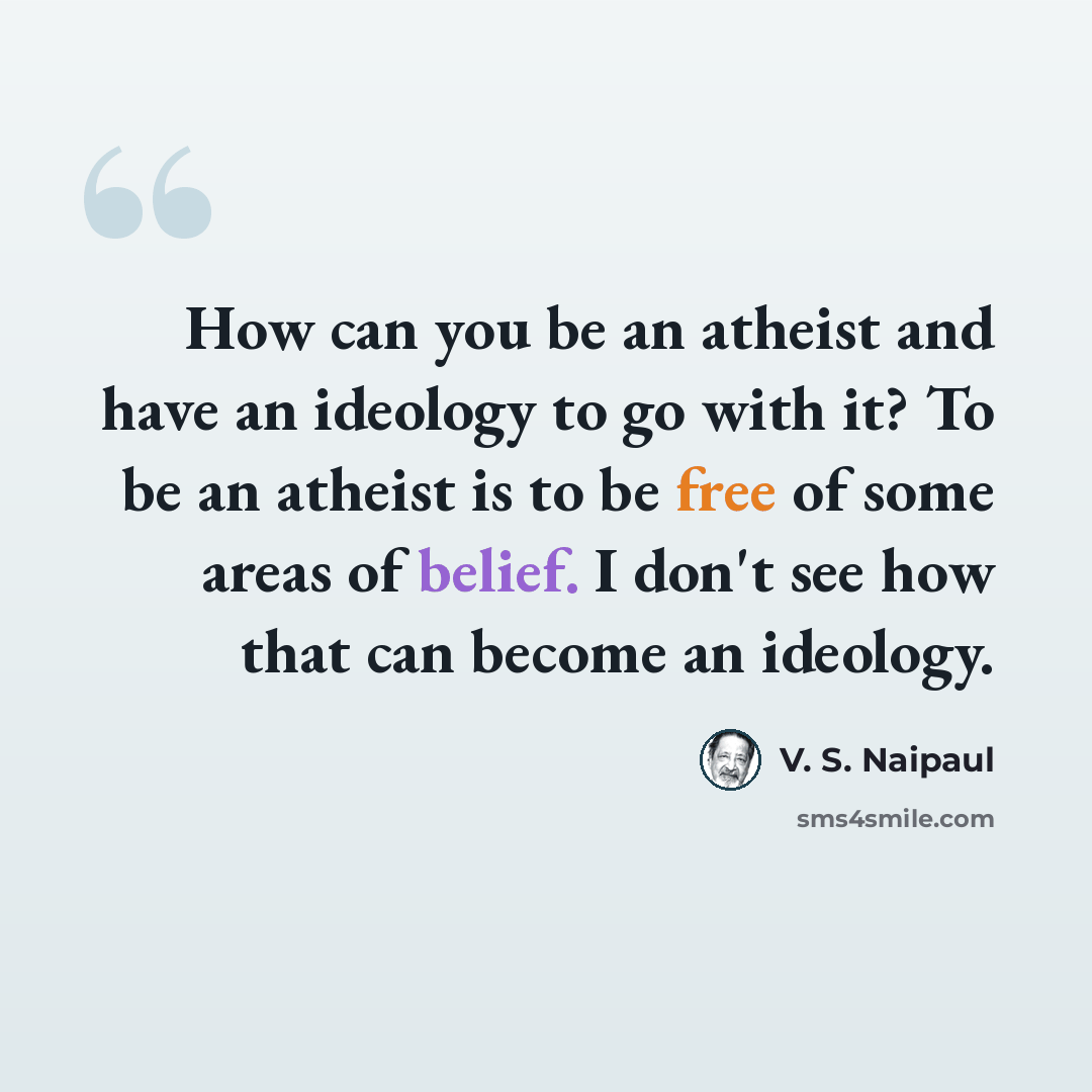 “How can you be an atheist and have an ideology to go with it? To be an atheist is to be free of some areas of belief. I don't see how that can become an ideology.” quote by V. S. Naipaul