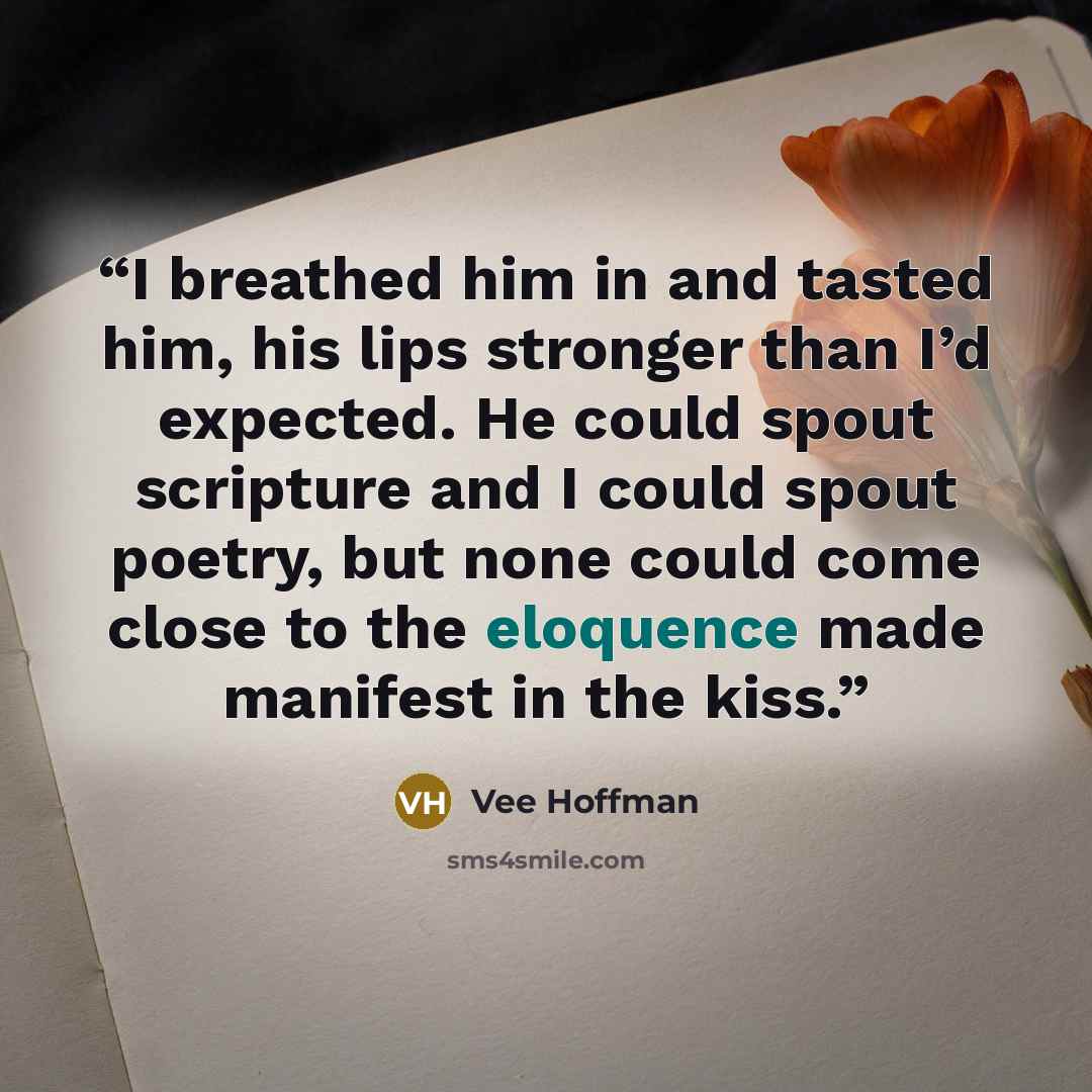 “I breathed him in and tasted him, his lips stronger than I’d expected. He could spout scripture and I could spout poetry, but none could come close to the eloquence made manifest in the kiss.” quote by Vee Hoffman