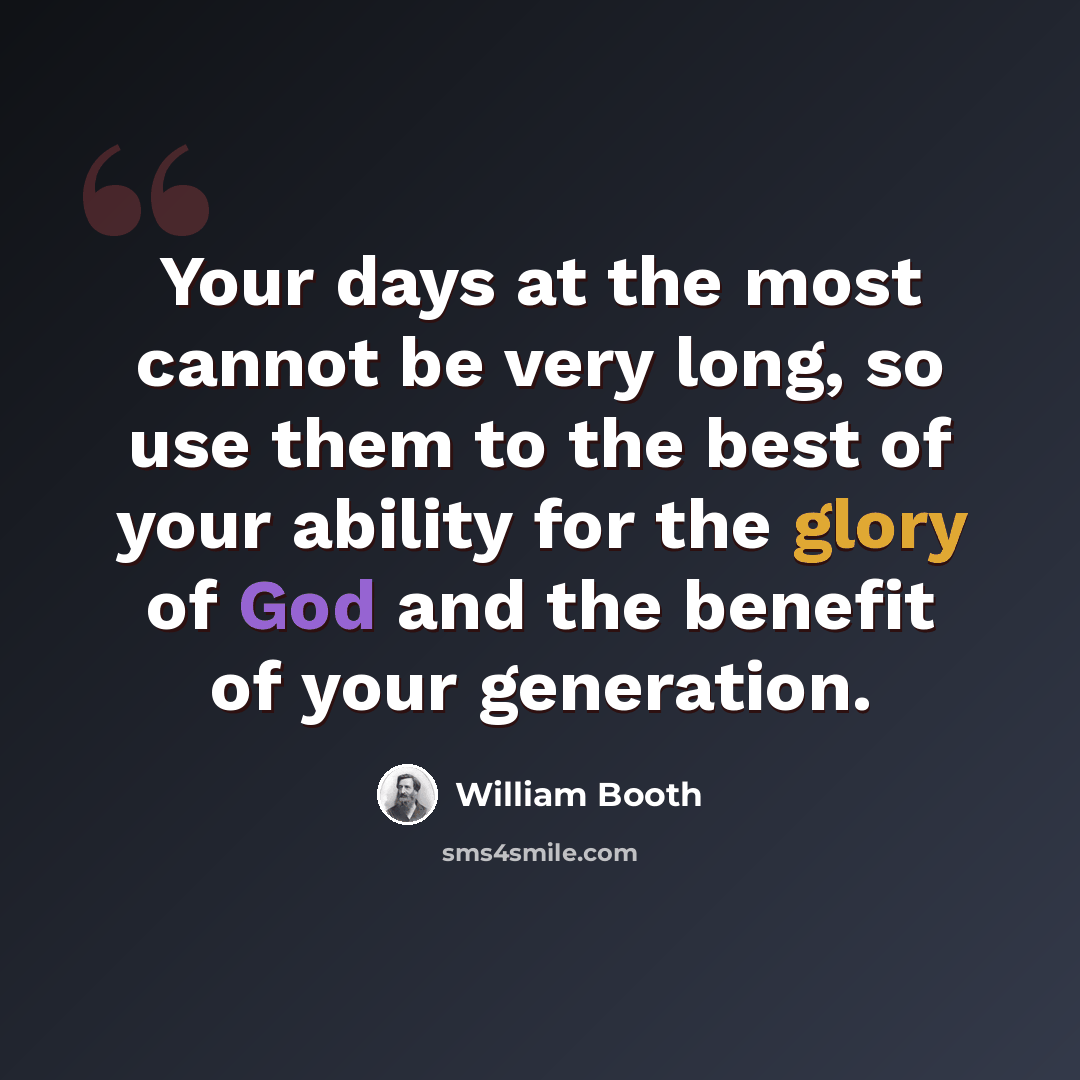 “Your days at the most cannot be very long, so use them to the best of your ability for the glory of God and the benefit of your generation.” quote by William Booth