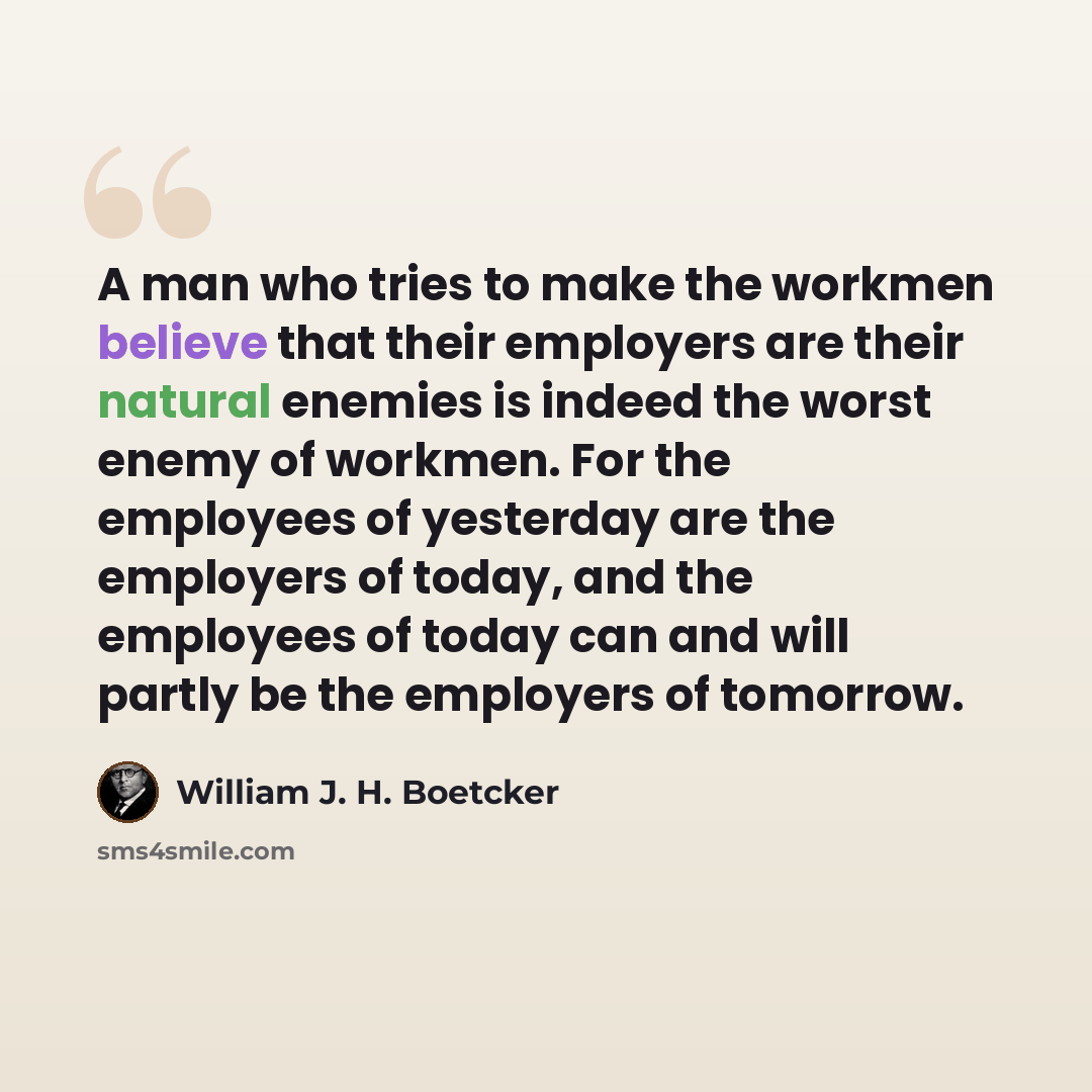 “A man who tries to make the workmen believe that their employers are their natural enemies is indeed the worst enemy of workmen. For the employees of yesterday are the employers of today, and the employees of today can and will partly be the employers of tomorrow.” quote by William J. H. Boetcker