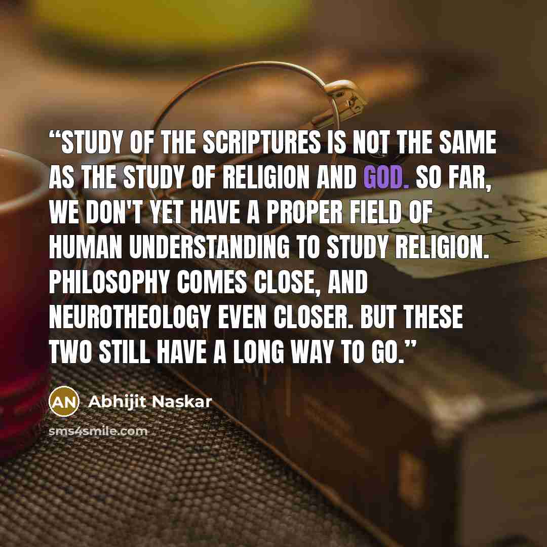 “Study of the scriptures is not the same as the study of religion and God. So far, we don't yet have a proper field of human understanding to study religion. Philosophy comes close, and Neurotheology even closer. But these two still have a long way to go.” quote by Abhijit Naskar