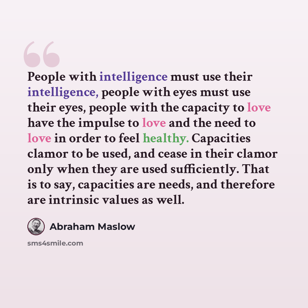 “People with intelligence must use their intelligence, people with eyes must use their eyes, people with the capacity to love have the impulse to love and the need to love in order to feel healthy. Capacities clamor to be used, and cease in their clamor only when they are used sufficiently. That is…” quote by Abraham Maslow