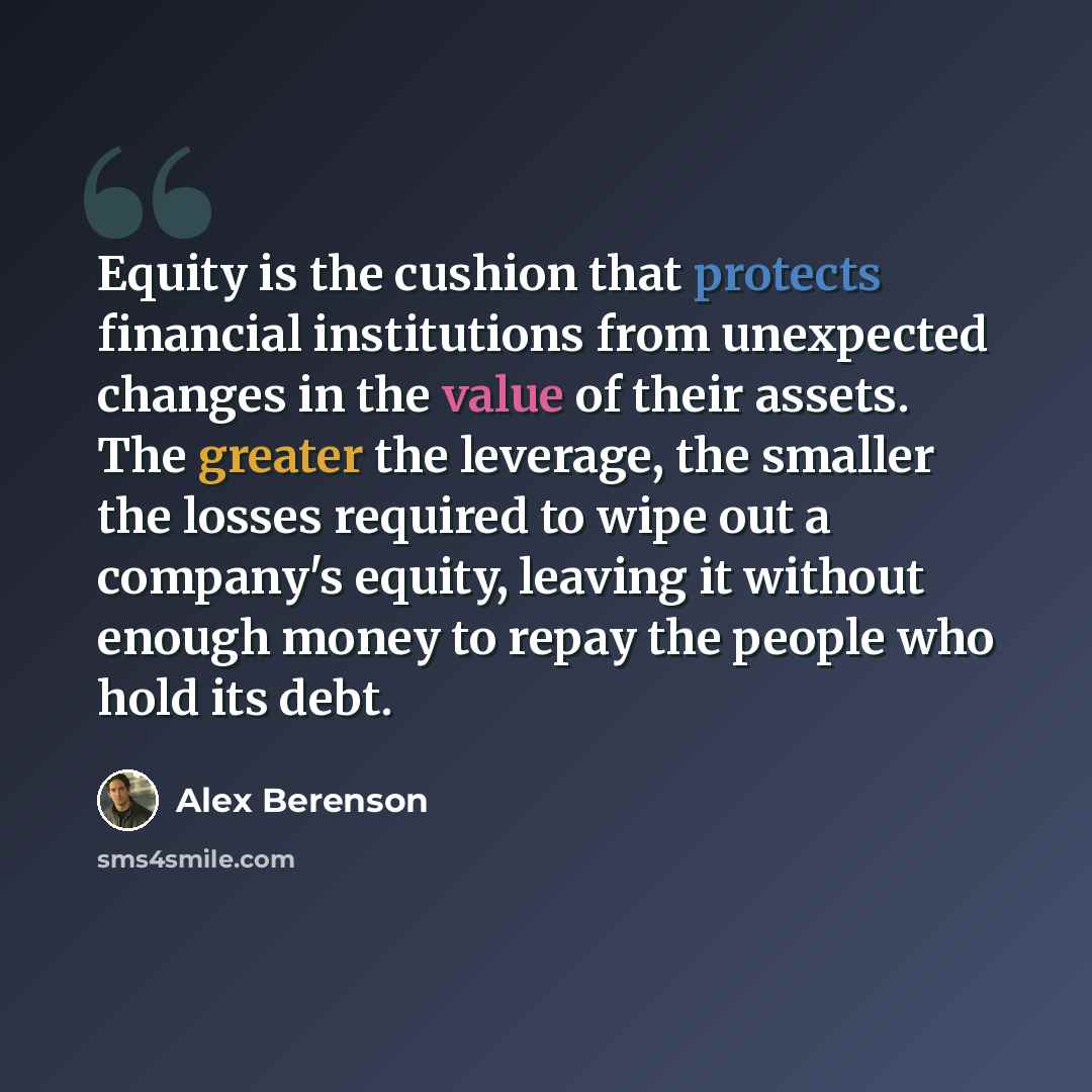 “Equity is the cushion that protects financial institutions from unexpected changes in the value of their assets. The greater the leverage, the smaller the losses required to wipe out a company's equity, leaving it without enough money to repay the people who hold its debt.” quote by Alex Berenson