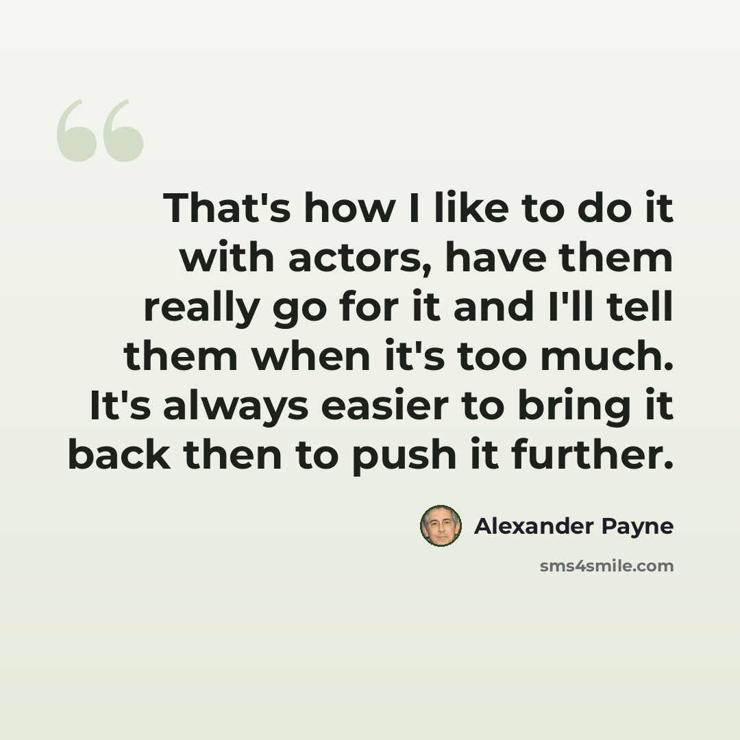 “That's how I like to do it with actors, have them really go for it and I'll tell them when it's too much. It's always easier to bring it back then to push it further.” quote by Alexander Payne