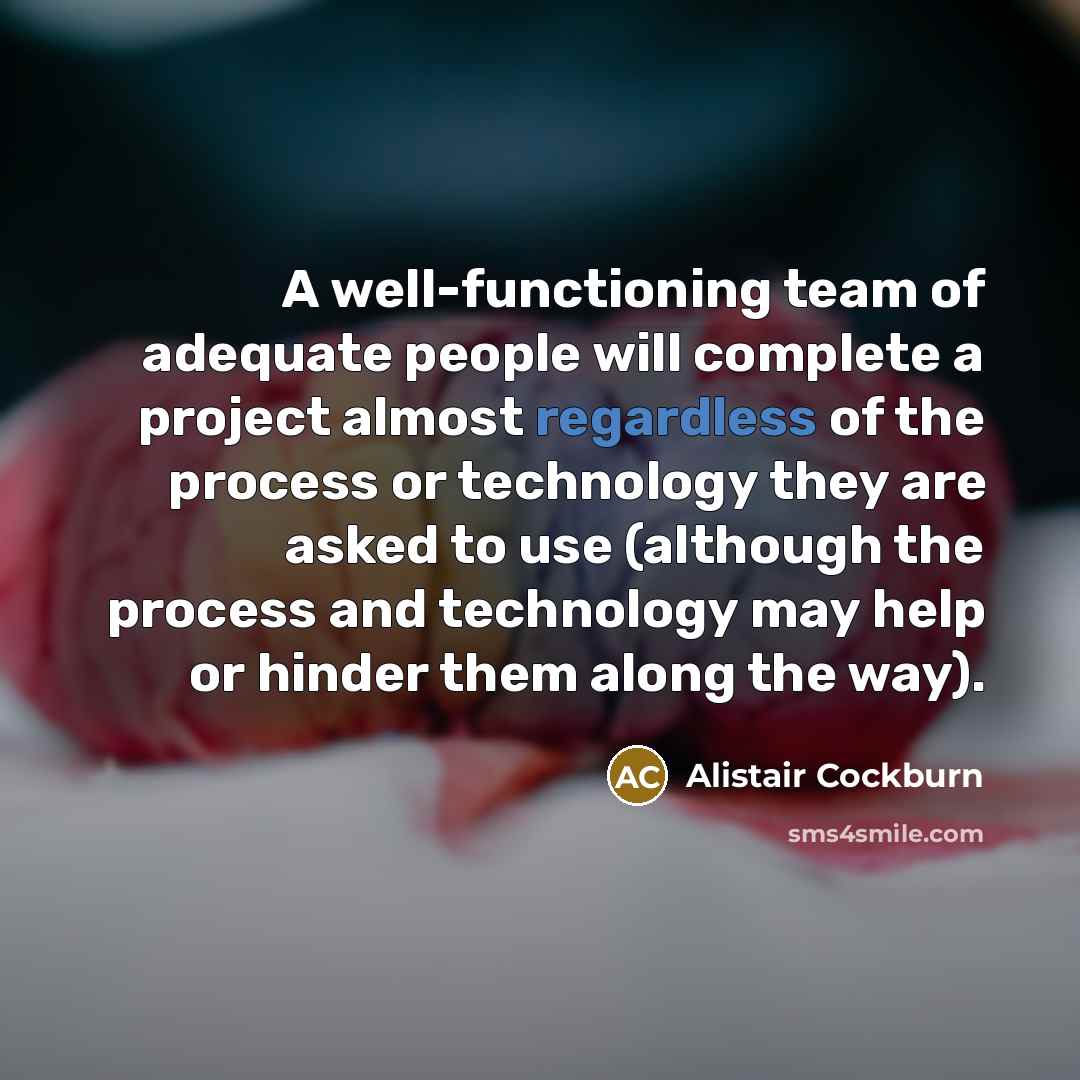 “A well-functioning team of adequate people will complete a project almost regardless of the process or technology they are asked to use (although the process and technology may help or hinder them along the way).” quote by Alistair Cockburn