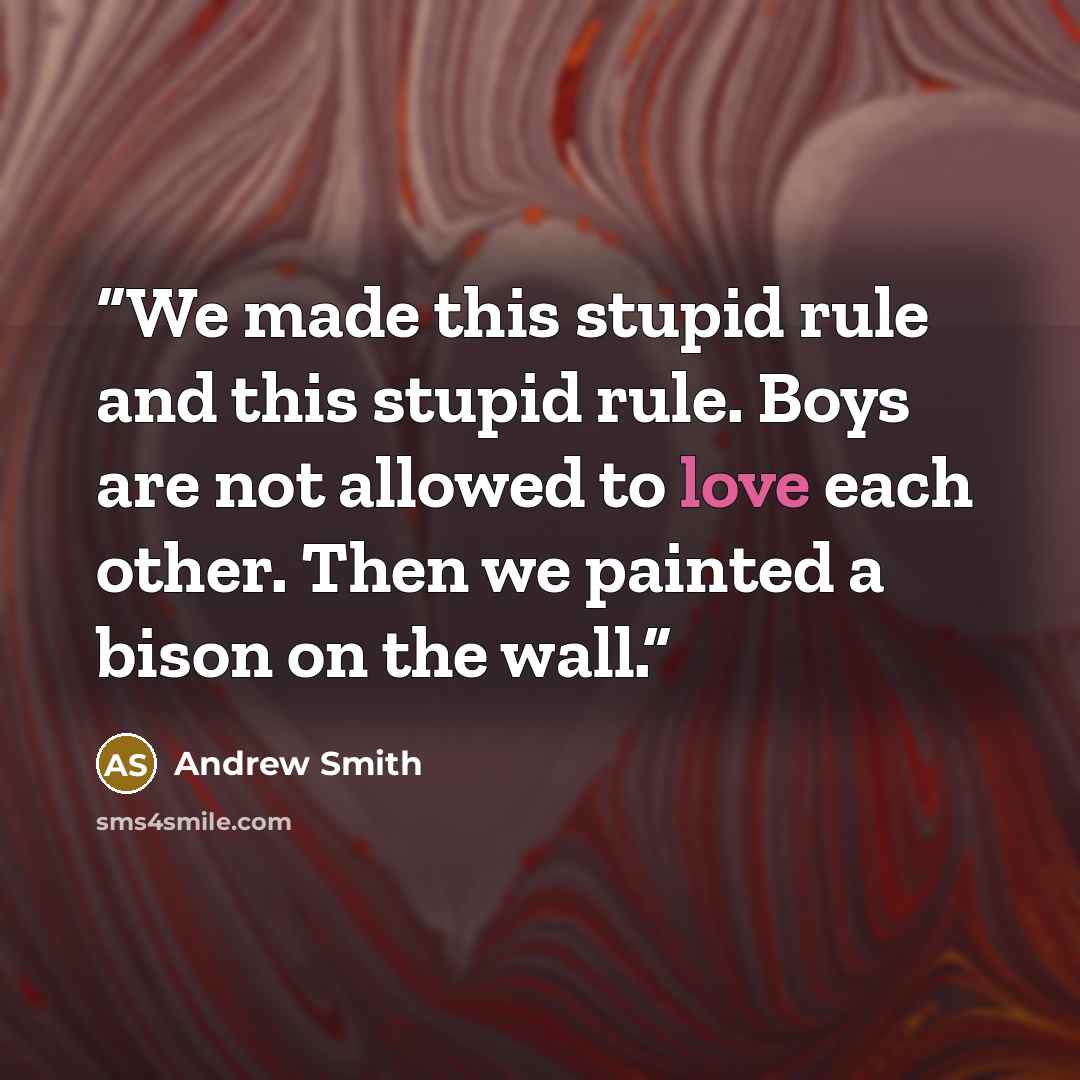 “We made this stupid rule and this stupid rule. Boys are not allowed to love each other. Then we painted a bison on the wall.” quote by Andrew Smith