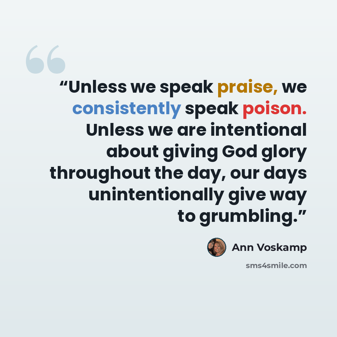 “Unless we speak praise, we consistently speak poison. Unless we are intentional about giving God glory throughout the day, our days unintentionally give way to grumbling.” quote by Ann Voskamp