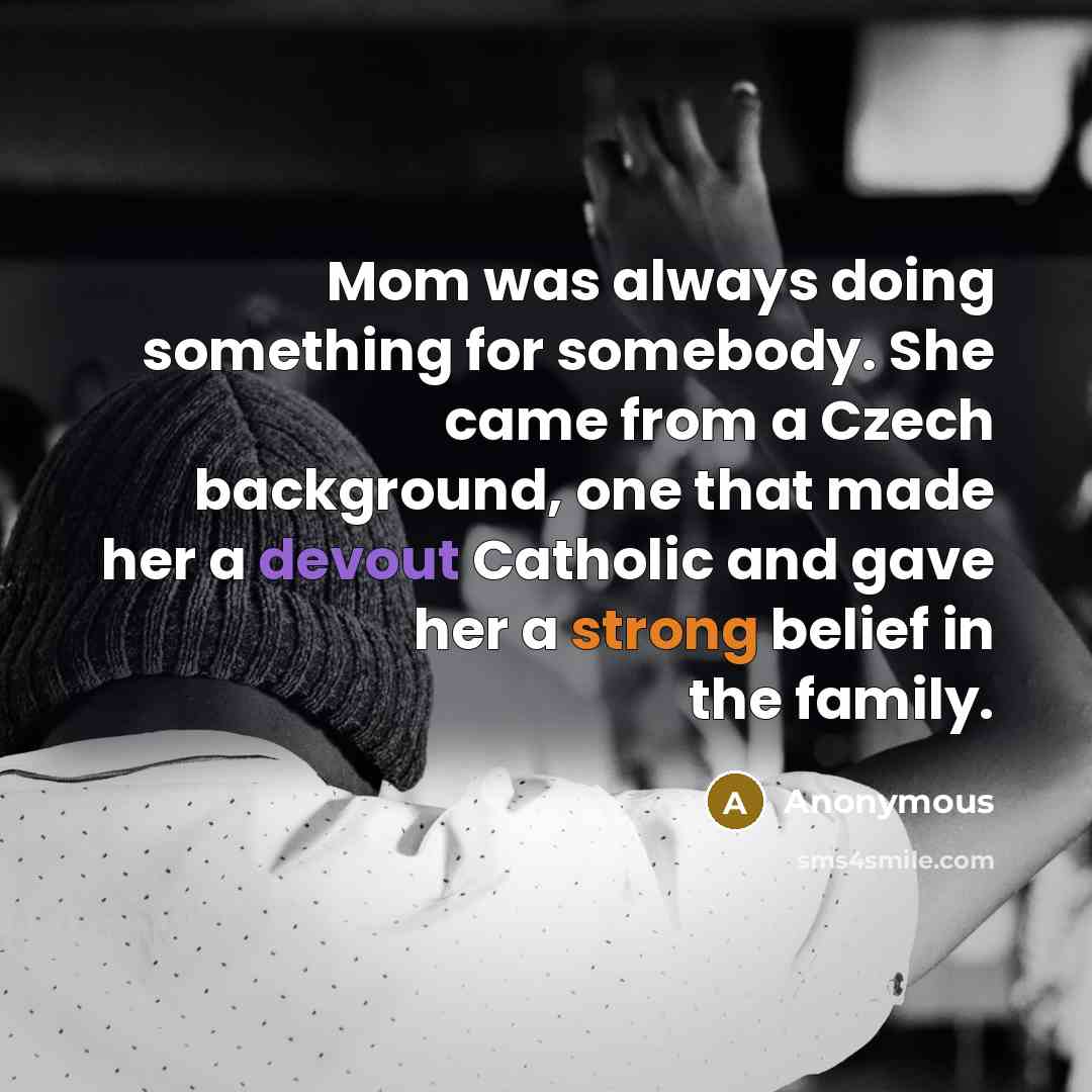 “Mom was always doing something for somebody. She came from a Czech background, one that made her a devout Catholic and gave her a strong belief in the family.” quote by Anonymous