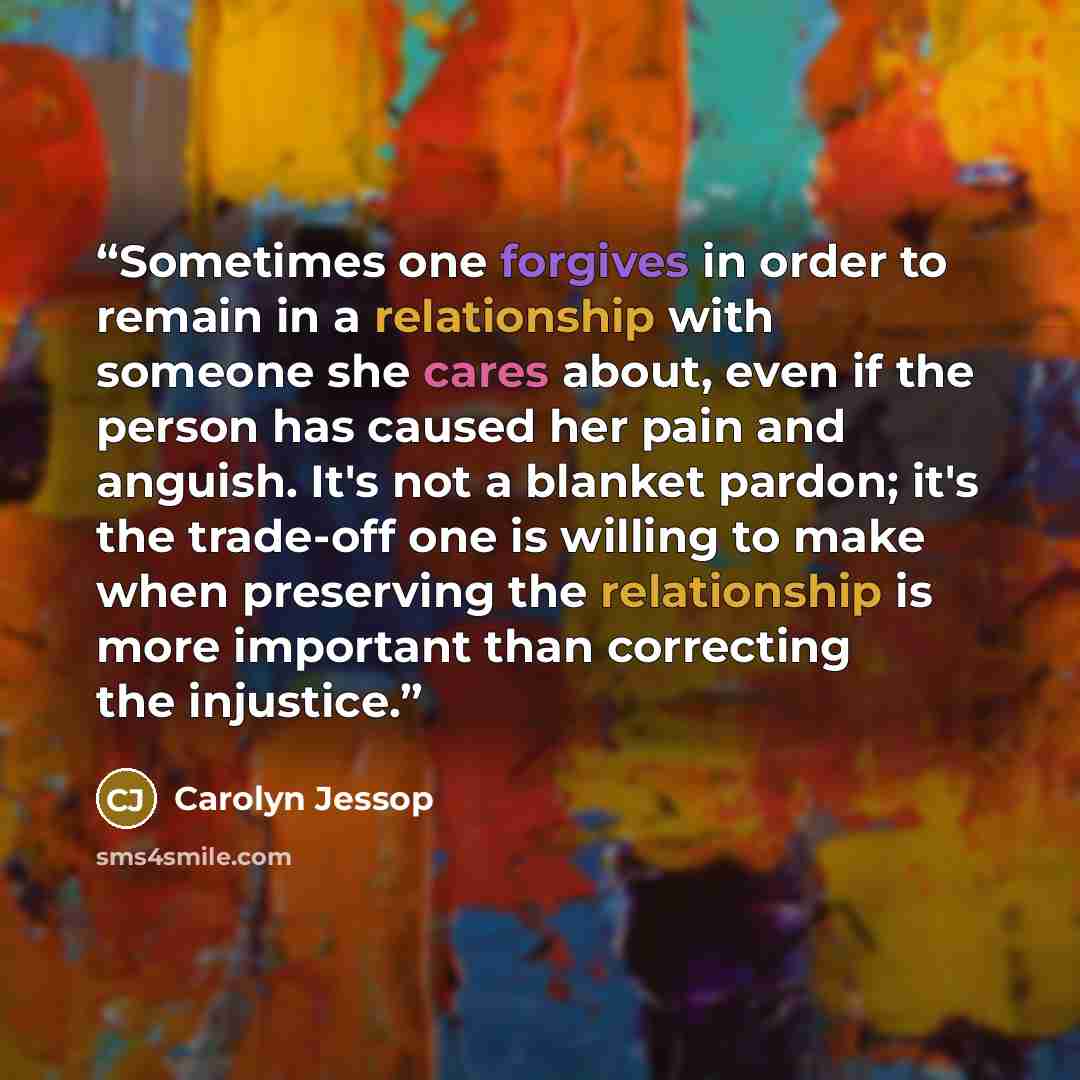 “Sometimes one forgives in order to remain in a relationship with someone she cares about, even if the person has caused her pain and anguish. It's not a blanket pardon; it's the trade-off one is willing to make when preserving the relationship is more important than correcting the injustice.” quote by Carolyn Jessop