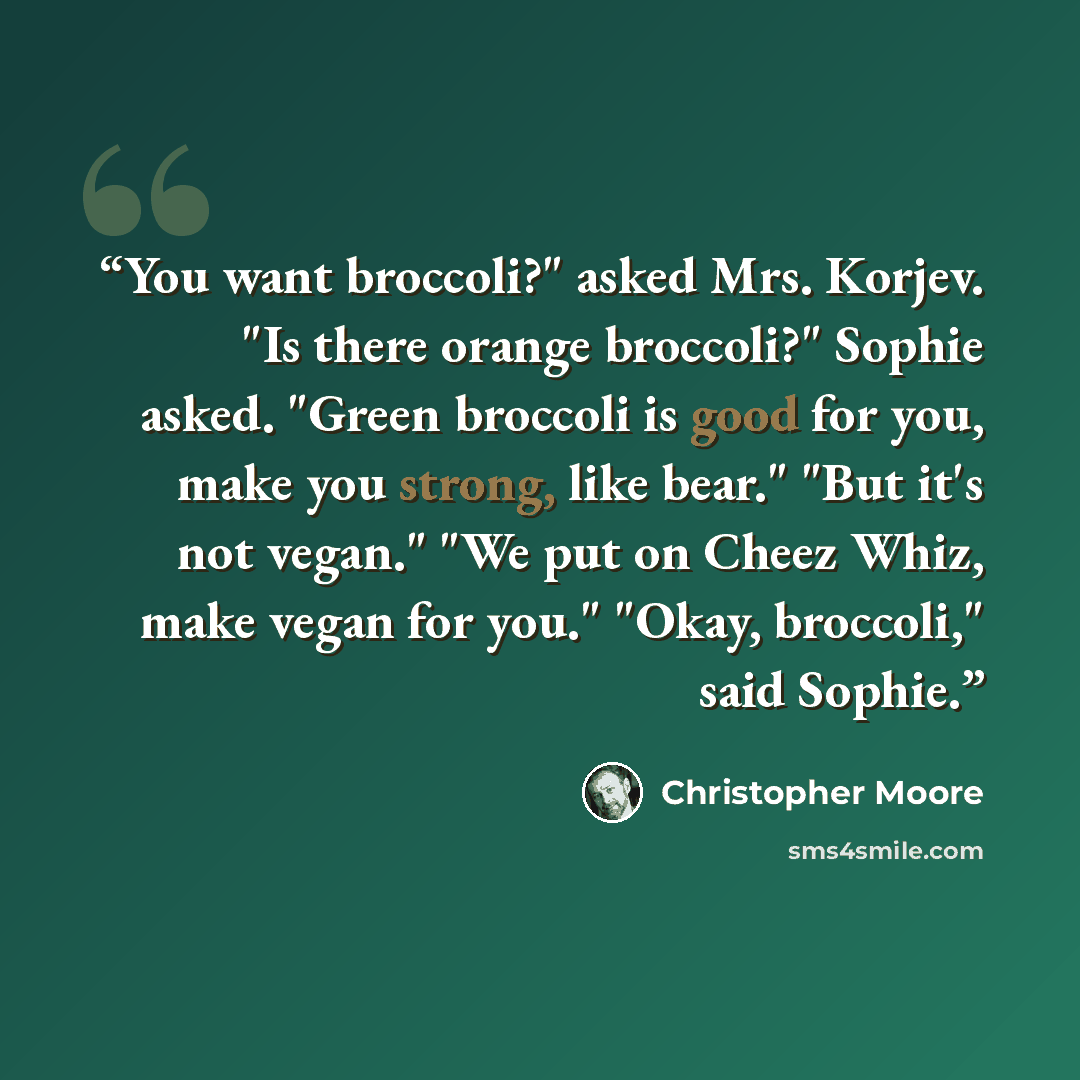 “You want broccoli?" asked Mrs. Korjev. "Is there orange broccoli?" Sophie asked. "Green broccoli is good for you, make you strong, like bear." "But it's not vegan." "We put on Cheez Whiz, make vegan for you." "Okay, broccoli," said Sophie.” quote by Christopher Moore