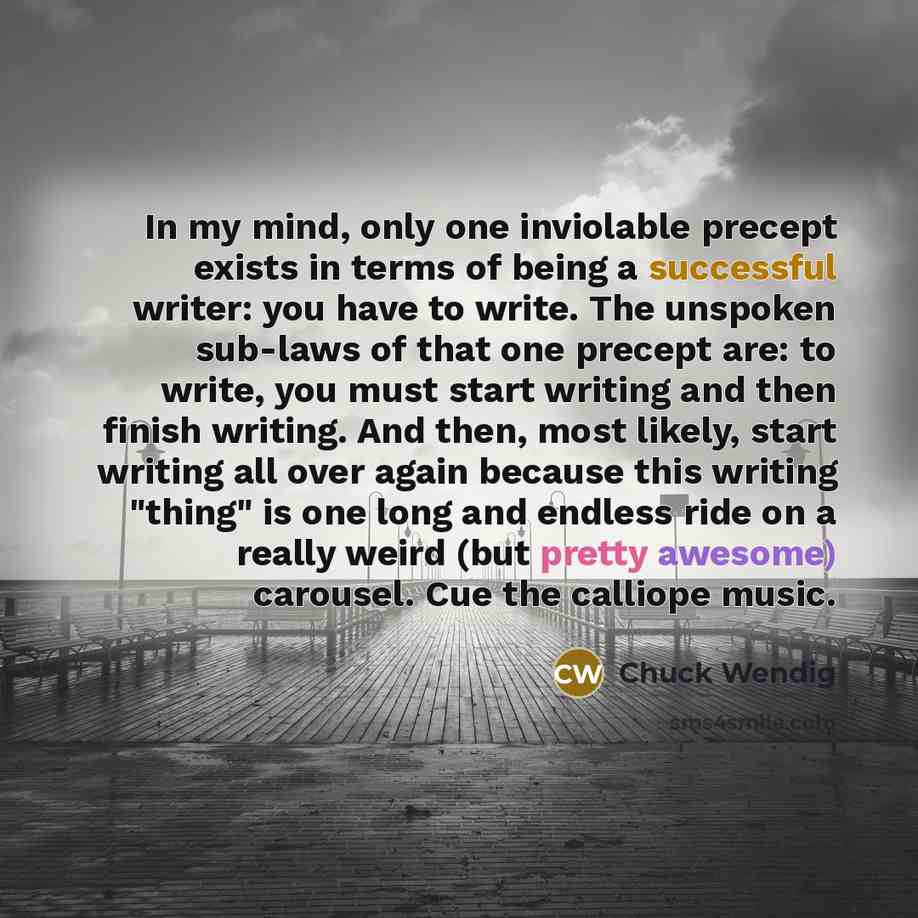 “In my mind, only one inviolable precept exists in terms of being a successful writer: you have to write. The unspoken sub-laws of that one precept are: to write, you must start writing and then finish writing. And then, most likely, start writing all over again because this writing "thing" is one…” quote by Chuck Wendig