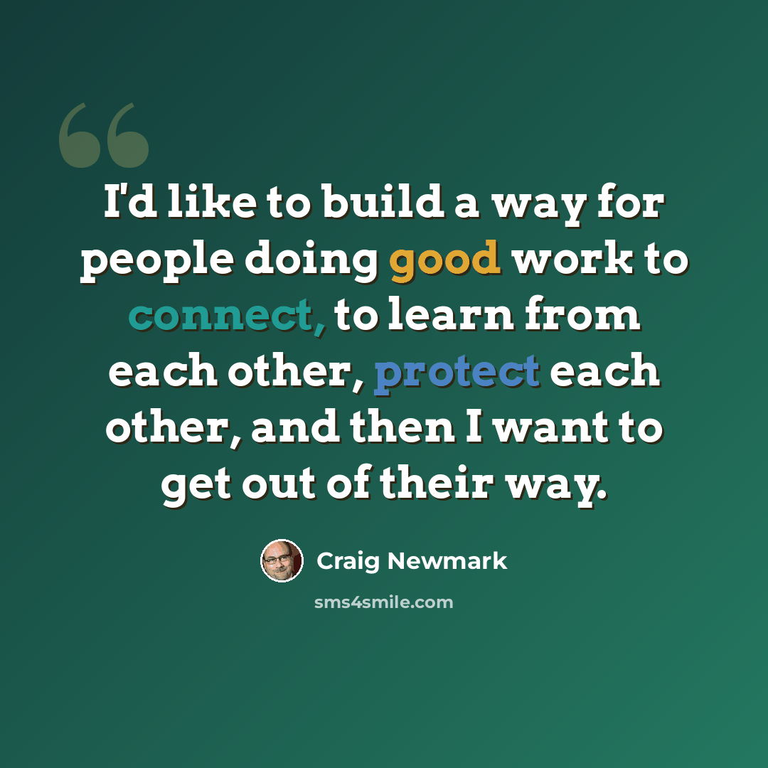 “I'd like to build a way for people doing good work to connect, to learn from each other, protect each other, and then I want to get out of their way.” quote by Craig Newmark