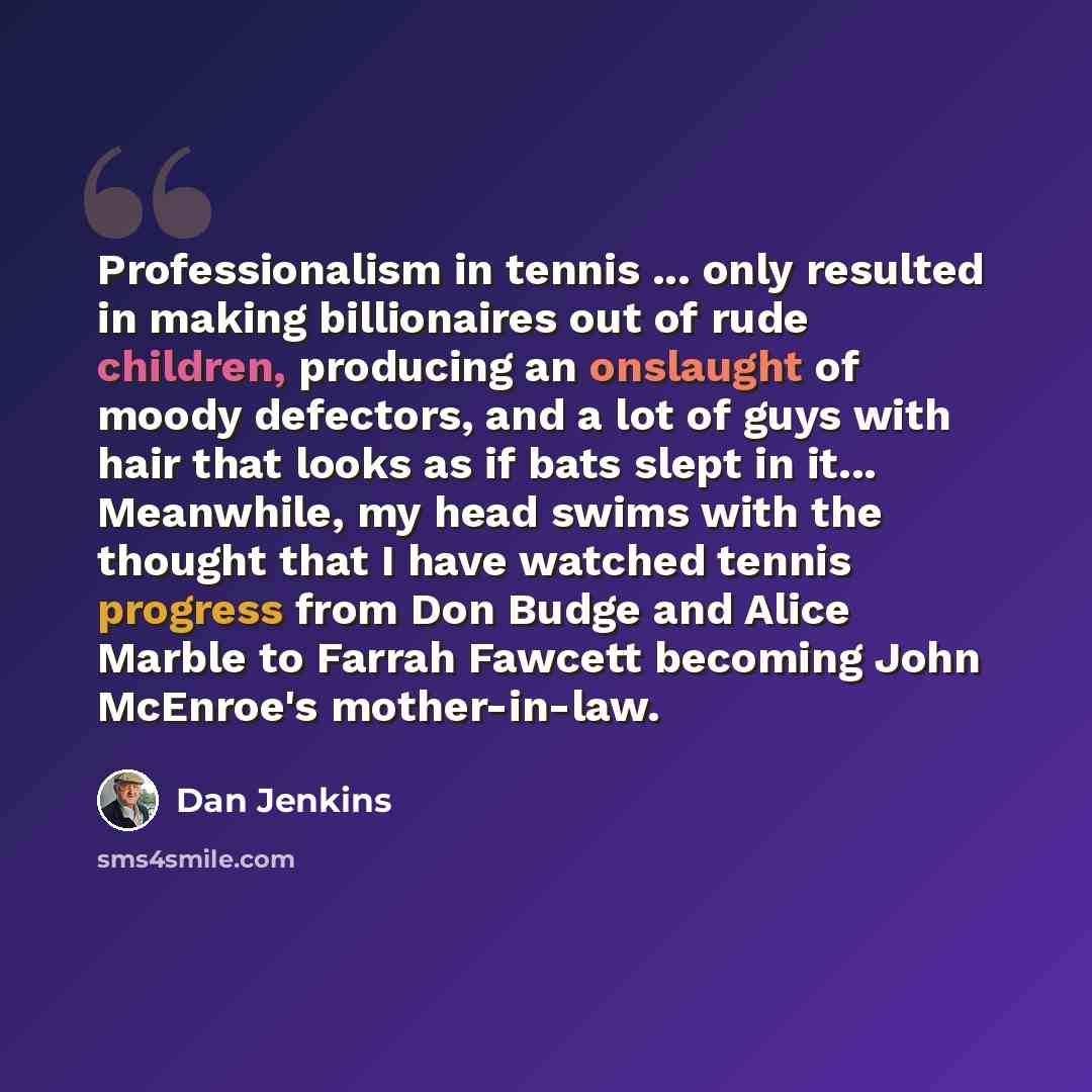 “Professionalism in tennis ... only resulted in making billionaires out of rude children, producing an onslaught of moody defectors, and a lot of guys with hair that looks as if bats slept in it... Meanwhile, my head swims with the thought that I have watched tennis progress from Don Budge and…” quote by Dan Jenkins