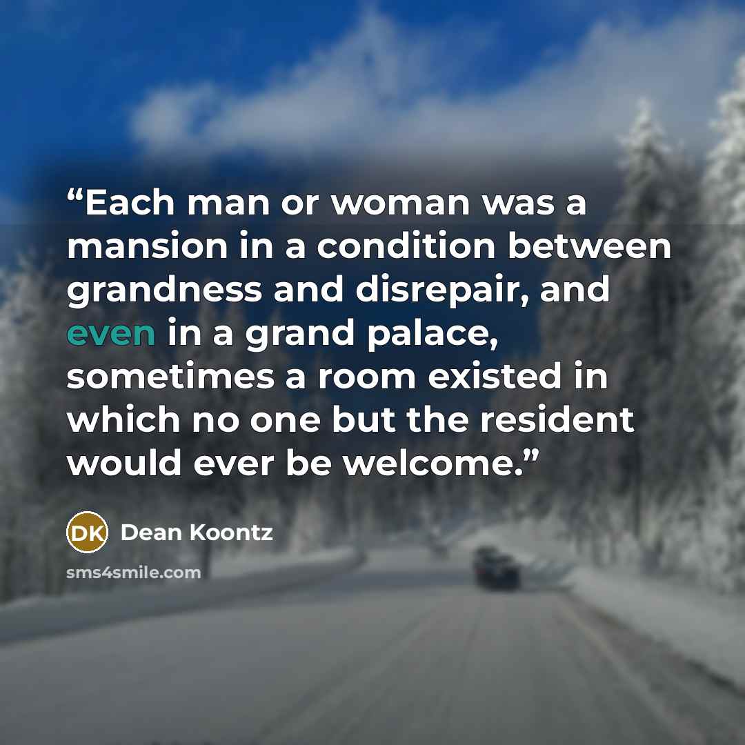 “Each man or woman was a mansion in a condition between grandness and disrepair, and even in a grand palace, sometimes a room existed in which no one but the resident would ever be welcome.” quote by Dean Koontz