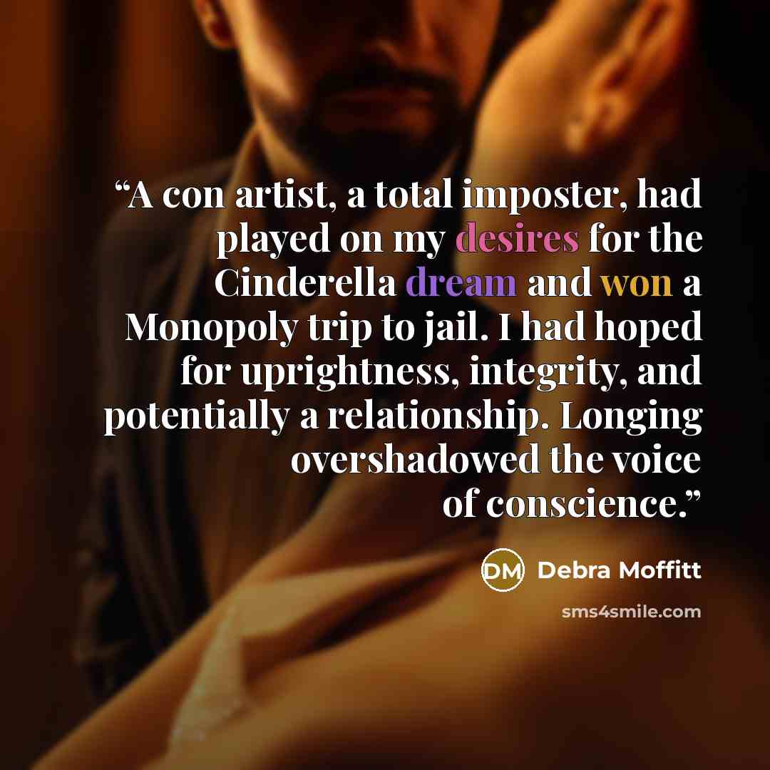 “A con artist, a total imposter, had played on my desires for the Cinderella dream and won a Monopoly trip to jail. I had hoped for uprightness, integrity, and potentially a relationship. Longing overshadowed the voice of conscience.” quote by Debra Moffitt