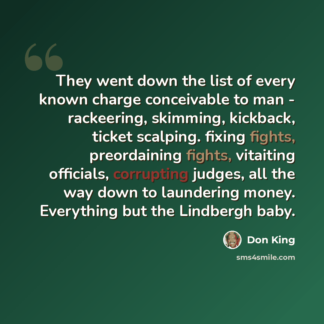“They went down the list of every known charge conceivable to man - rackeering, skimming, kickback, ticket scalping. fixing fights, preordaining fights, vitaiting officials, corrupting judges, all the way down to laundering money. Everything but the Lindbergh baby.” quote by Don King