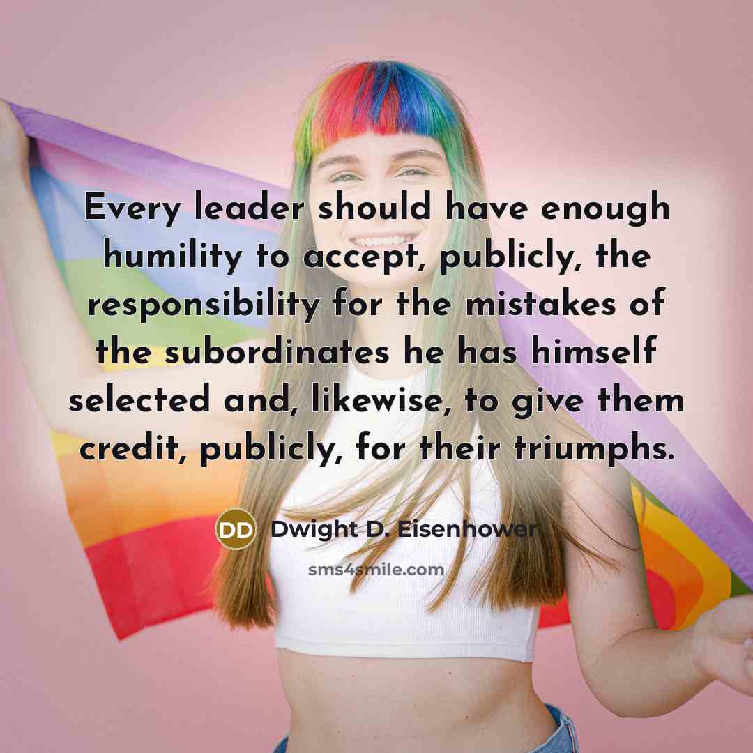 “Every leader should have enough humility to accept, publicly, the responsibility for the mistakes of the subordinates he has himself selected and, likewise, to give them credit, publicly, for their triumphs.” quote by Dwight D. Eisenhower