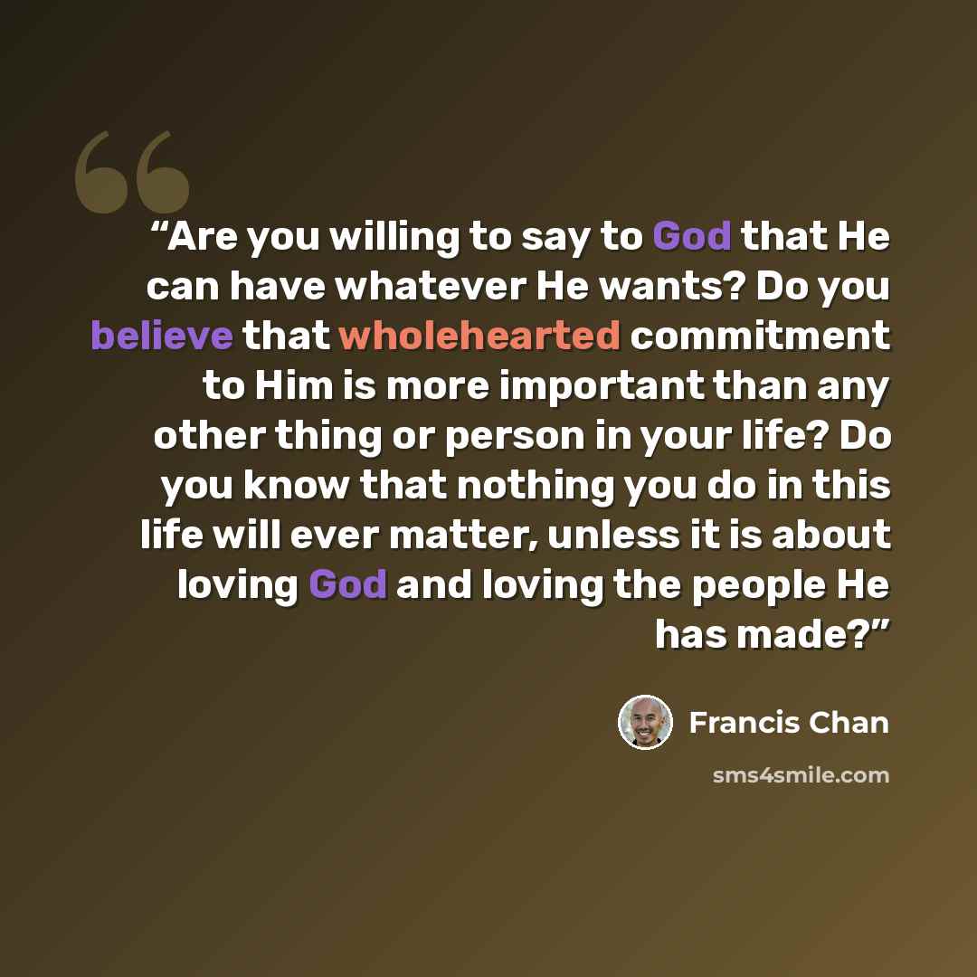 “Are you willing to say to God that He can have whatever He wants? Do you believe that wholehearted commitment to Him is more important than any other thing or person in your life? Do you know that nothing you do in this life will ever matter, unless it is about loving God and loving the people He…” quote by Francis Chan