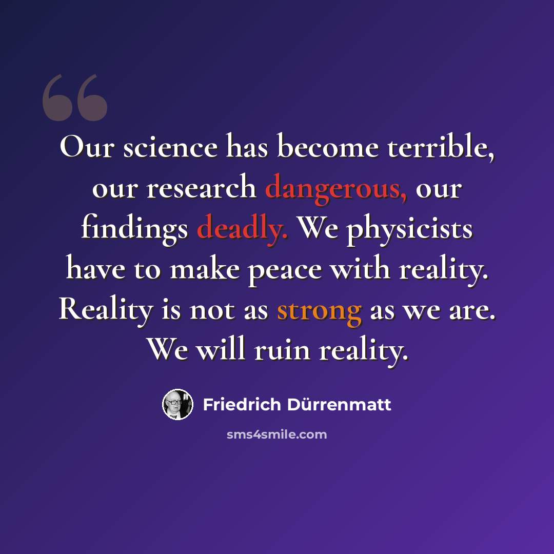 “Our science has become terrible, our research dangerous, our findings deadly. We physicists have to make peace with reality. Reality is not as strong as we are. We will ruin reality.” quote by Friedrich Durrenmatt