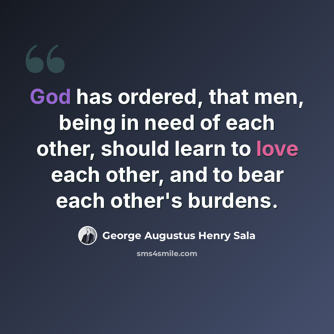 “God has ordered, that men, being in need of each other, should learn to love each other, and to bear each other's burdens.” quote by George Augustus Henry Sala