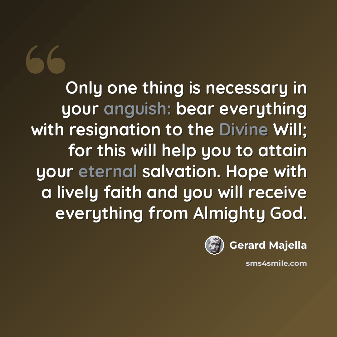 “Only one thing is necessary in your anguish: bear everything with resignation to the Divine Will; for this will help you to attain your eternal salvation. Hope with a lively faith and you will receive everything from Almighty God.” quote by Gerard Majella
