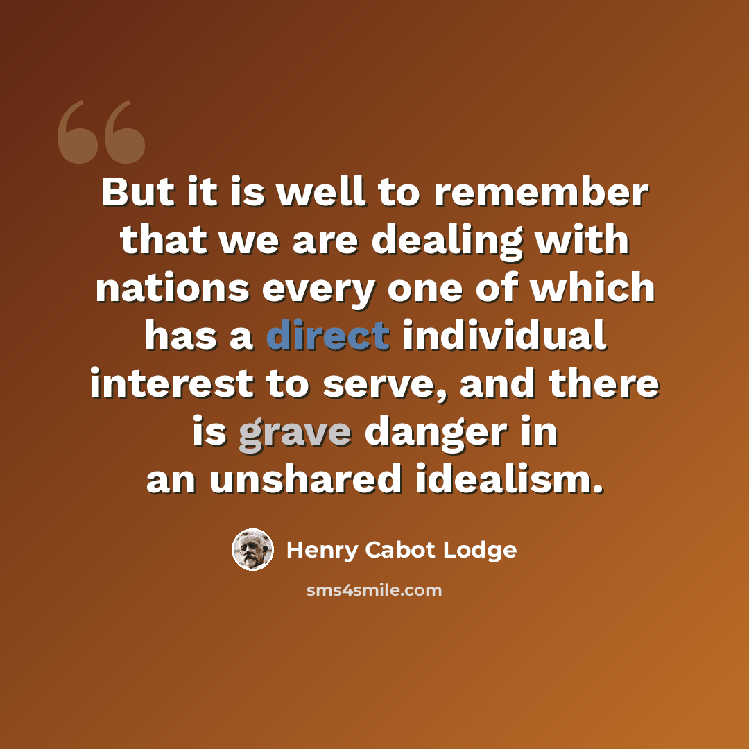 “But it is well to remember that we are dealing with nations every one of which has a direct individual interest to serve, and there is grave danger in an unshared idealism.” quote by Henry Cabot Lodge