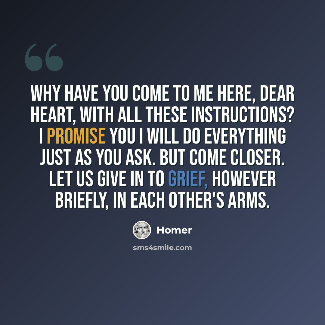 “Why have you come to me here, dear heart, with all these instructions? I promise you I will do everything just as you ask. But come closer. Let us give in to grief, however briefly, in each other's arms.” quote by Homer