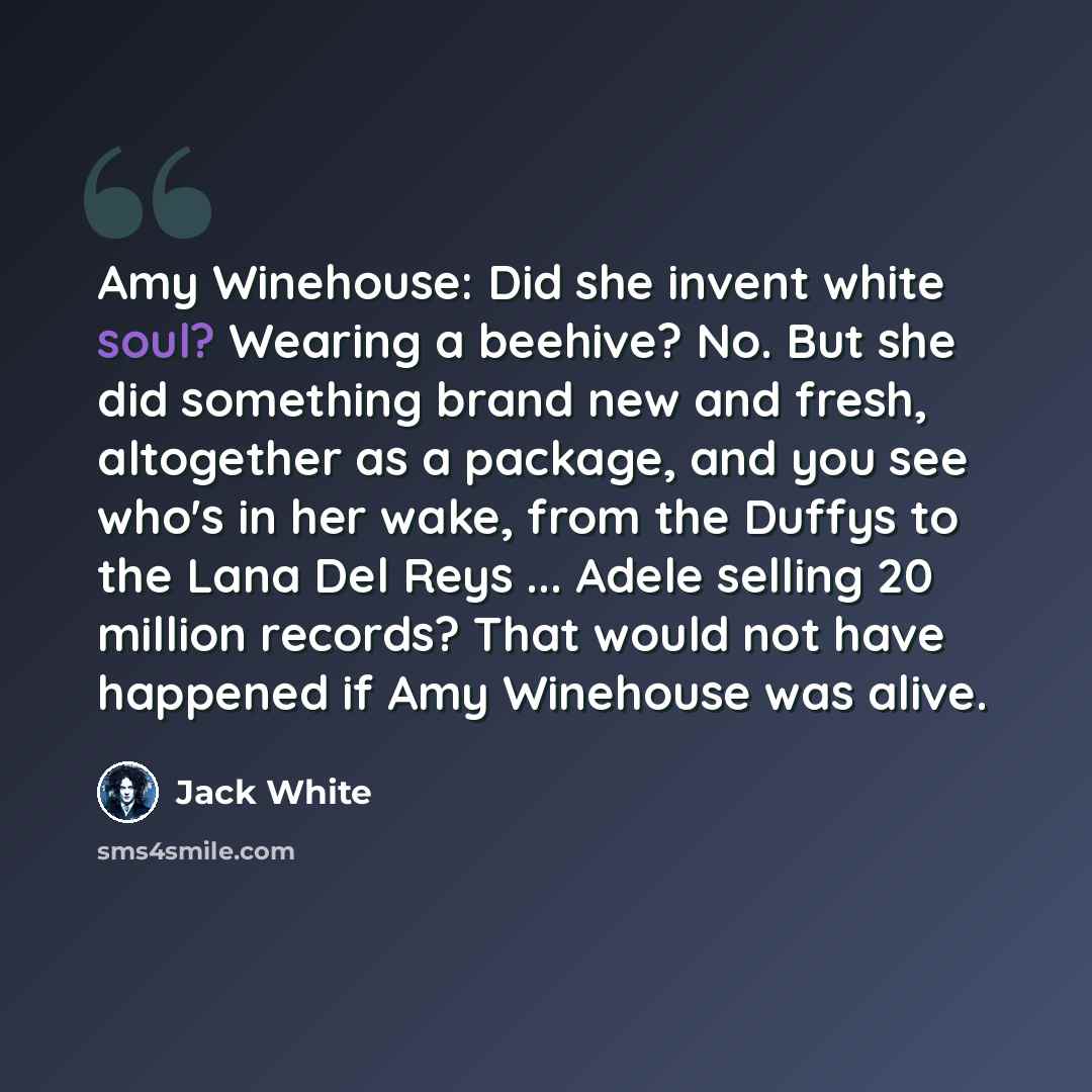 “Amy Winehouse: Did she invent white soul? Wearing a beehive? No. But she did something brand new and fresh, altogether as a package, and you see who's in her wake, from the Duffys to the Lana Del Reys ... Adele selling 20 million records? That would not have happened if Amy Winehouse was alive.” quote by Jack White