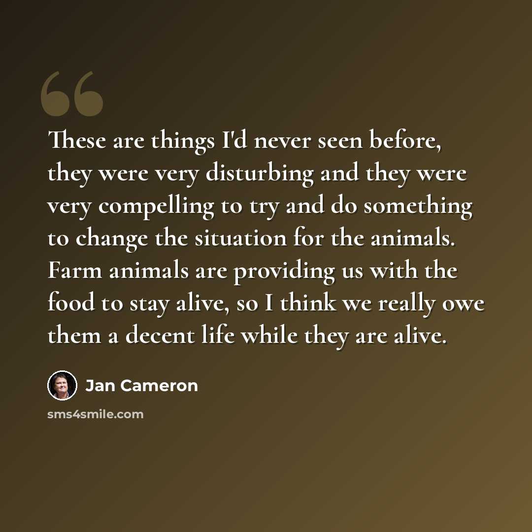 “These are things I'd never seen before, they were very disturbing and they were very compelling to try and do something to change the situation for the animals. Farm animals are providing us with the food to stay alive, so I think we really owe them a decent life while they are alive.” quote by Jan Cameron